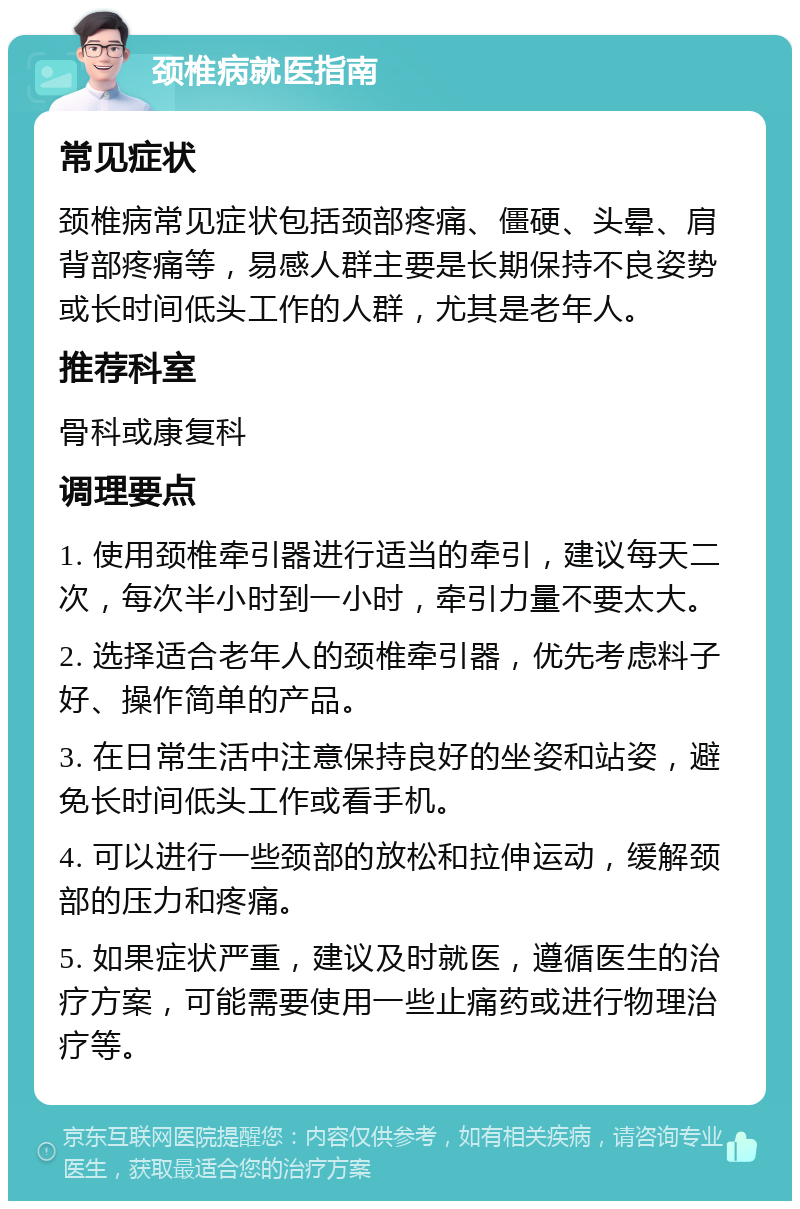 颈椎病就医指南 常见症状 颈椎病常见症状包括颈部疼痛、僵硬、头晕、肩背部疼痛等，易感人群主要是长期保持不良姿势或长时间低头工作的人群，尤其是老年人。 推荐科室 骨科或康复科 调理要点 1. 使用颈椎牵引器进行适当的牵引，建议每天二次，每次半小时到一小时，牵引力量不要太大。 2. 选择适合老年人的颈椎牵引器，优先考虑料子好、操作简单的产品。 3. 在日常生活中注意保持良好的坐姿和站姿，避免长时间低头工作或看手机。 4. 可以进行一些颈部的放松和拉伸运动，缓解颈部的压力和疼痛。 5. 如果症状严重，建议及时就医，遵循医生的治疗方案，可能需要使用一些止痛药或进行物理治疗等。