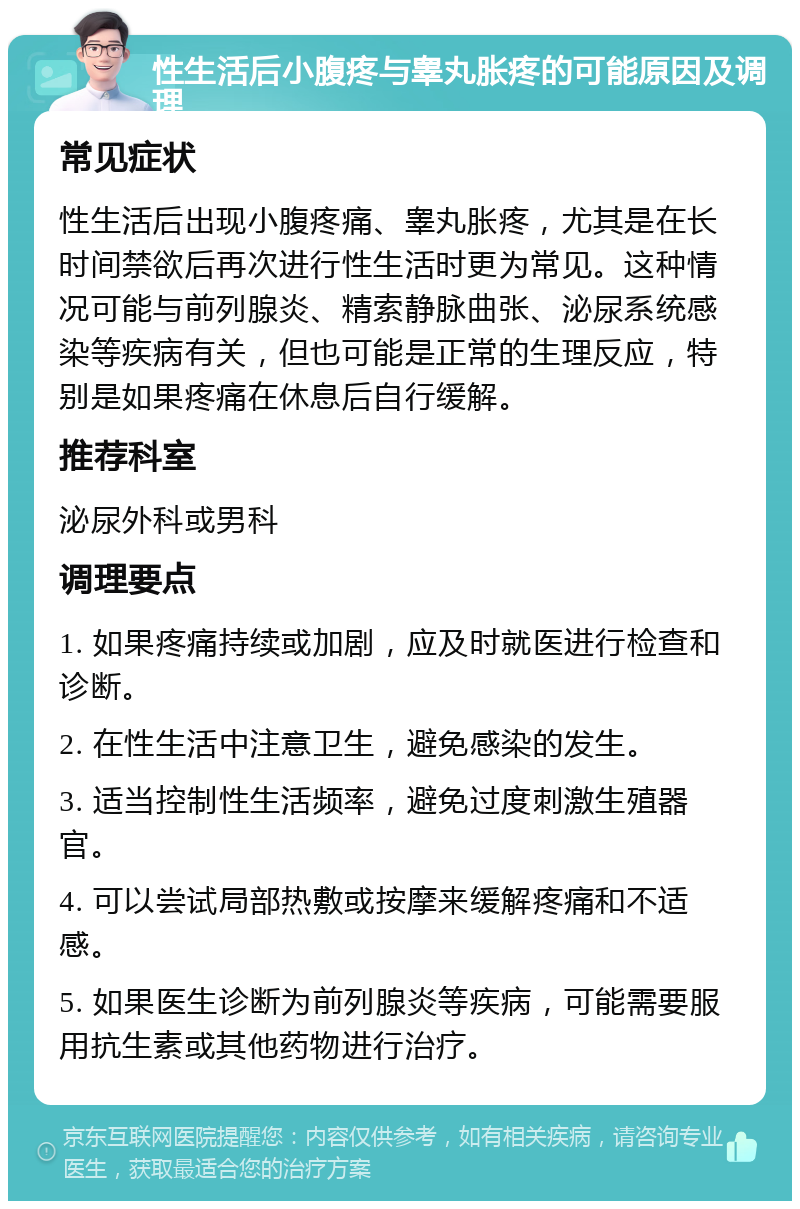 性生活后小腹疼与睾丸胀疼的可能原因及调理 常见症状 性生活后出现小腹疼痛、睾丸胀疼，尤其是在长时间禁欲后再次进行性生活时更为常见。这种情况可能与前列腺炎、精索静脉曲张、泌尿系统感染等疾病有关，但也可能是正常的生理反应，特别是如果疼痛在休息后自行缓解。 推荐科室 泌尿外科或男科 调理要点 1. 如果疼痛持续或加剧，应及时就医进行检查和诊断。 2. 在性生活中注意卫生，避免感染的发生。 3. 适当控制性生活频率，避免过度刺激生殖器官。 4. 可以尝试局部热敷或按摩来缓解疼痛和不适感。 5. 如果医生诊断为前列腺炎等疾病，可能需要服用抗生素或其他药物进行治疗。