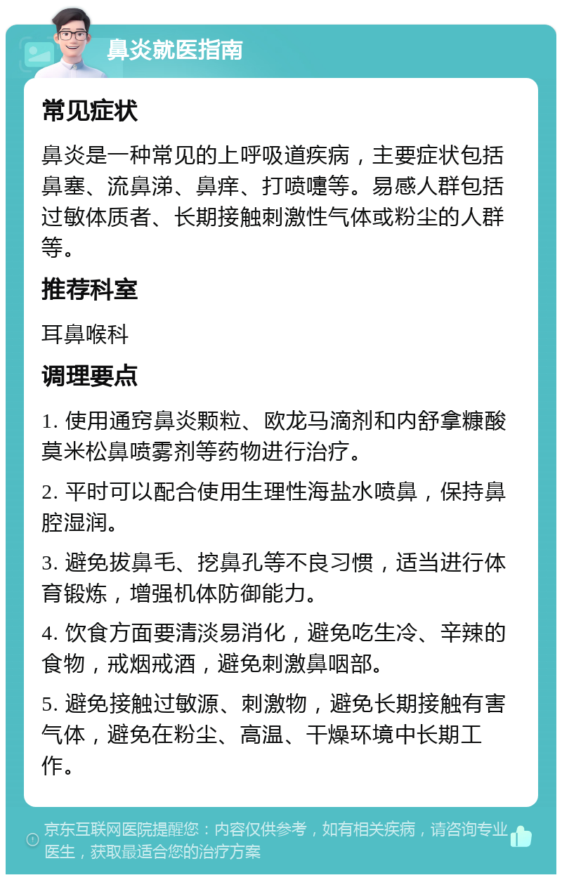 鼻炎就医指南 常见症状 鼻炎是一种常见的上呼吸道疾病，主要症状包括鼻塞、流鼻涕、鼻痒、打喷嚏等。易感人群包括过敏体质者、长期接触刺激性气体或粉尘的人群等。 推荐科室 耳鼻喉科 调理要点 1. 使用通窍鼻炎颗粒、欧龙马滴剂和内舒拿糠酸莫米松鼻喷雾剂等药物进行治疗。 2. 平时可以配合使用生理性海盐水喷鼻，保持鼻腔湿润。 3. 避免拔鼻毛、挖鼻孔等不良习惯，适当进行体育锻炼，增强机体防御能力。 4. 饮食方面要清淡易消化，避免吃生冷、辛辣的食物，戒烟戒酒，避免刺激鼻咽部。 5. 避免接触过敏源、刺激物，避免长期接触有害气体，避免在粉尘、高温、干燥环境中长期工作。