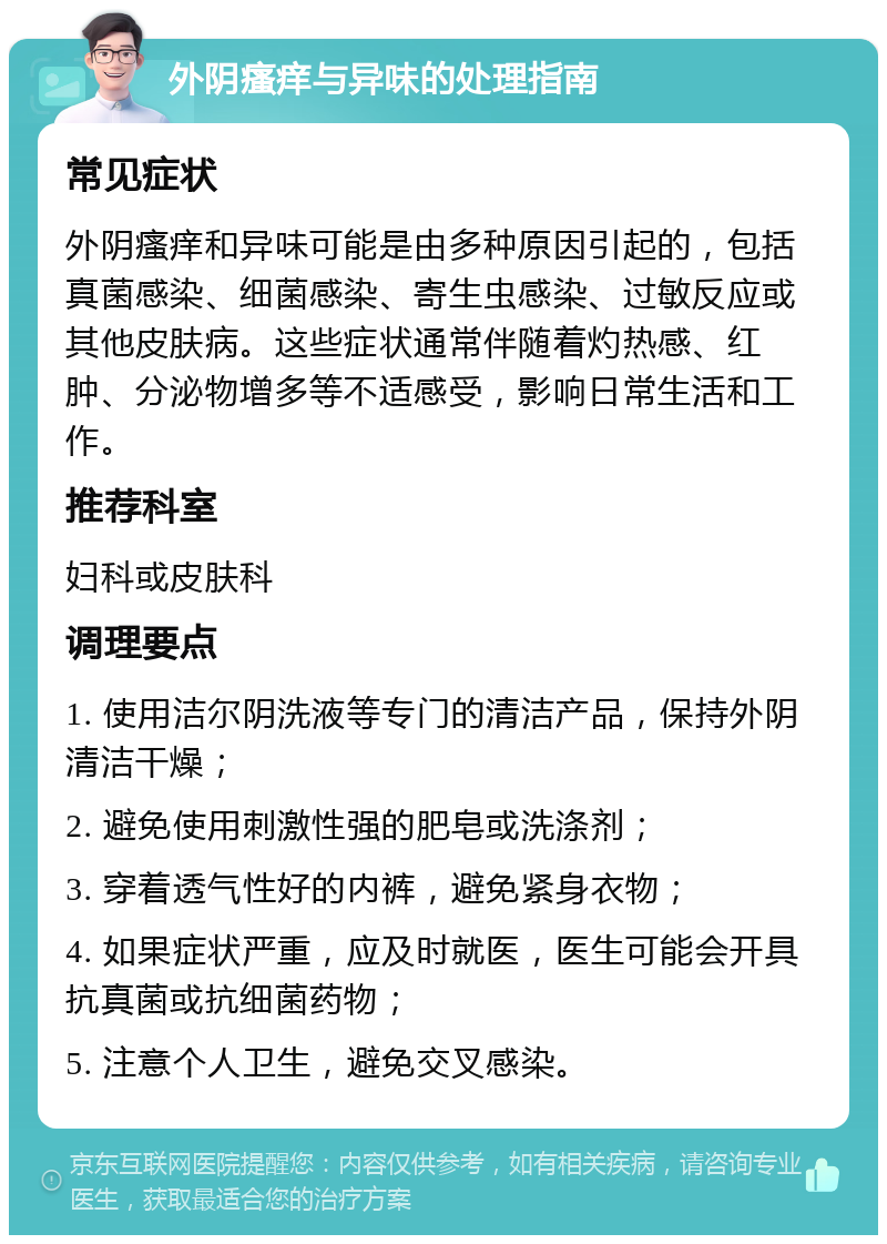 外阴瘙痒与异味的处理指南 常见症状 外阴瘙痒和异味可能是由多种原因引起的，包括真菌感染、细菌感染、寄生虫感染、过敏反应或其他皮肤病。这些症状通常伴随着灼热感、红肿、分泌物增多等不适感受，影响日常生活和工作。 推荐科室 妇科或皮肤科 调理要点 1. 使用洁尔阴洗液等专门的清洁产品，保持外阴清洁干燥； 2. 避免使用刺激性强的肥皂或洗涤剂； 3. 穿着透气性好的内裤，避免紧身衣物； 4. 如果症状严重，应及时就医，医生可能会开具抗真菌或抗细菌药物； 5. 注意个人卫生，避免交叉感染。