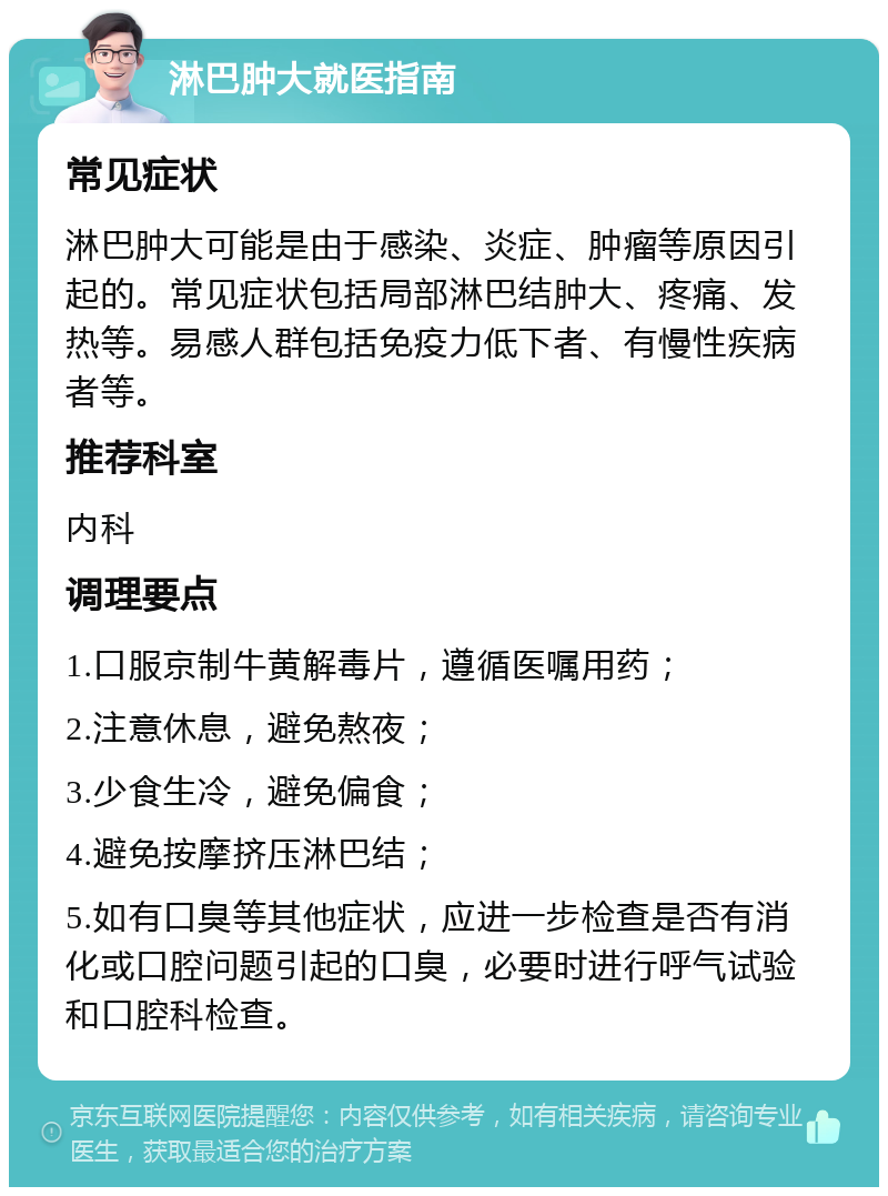 淋巴肿大就医指南 常见症状 淋巴肿大可能是由于感染、炎症、肿瘤等原因引起的。常见症状包括局部淋巴结肿大、疼痛、发热等。易感人群包括免疫力低下者、有慢性疾病者等。 推荐科室 内科 调理要点 1.口服京制牛黄解毒片，遵循医嘱用药； 2.注意休息，避免熬夜； 3.少食生冷，避免偏食； 4.避免按摩挤压淋巴结； 5.如有口臭等其他症状，应进一步检查是否有消化或口腔问题引起的口臭，必要时进行呼气试验和口腔科检查。