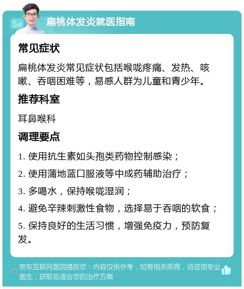 扁桃体发炎就医指南 常见症状 扁桃体发炎常见症状包括喉咙疼痛、发热、咳嗽、吞咽困难等，易感人群为儿童和青少年。 推荐科室 耳鼻喉科 调理要点 1. 使用抗生素如头孢类药物控制感染； 2. 使用蒲地蓝口服液等中成药辅助治疗； 3. 多喝水，保持喉咙湿润； 4. 避免辛辣刺激性食物，选择易于吞咽的软食； 5. 保持良好的生活习惯，增强免疫力，预防复发。