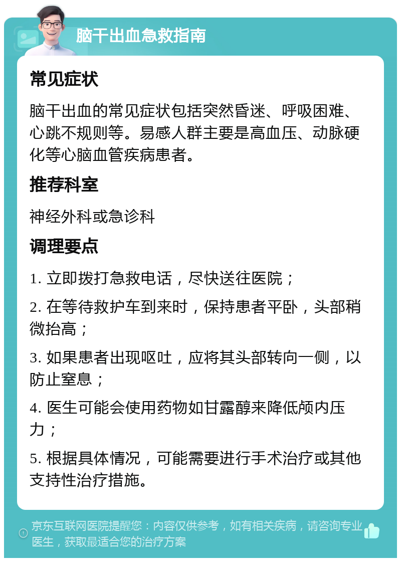 脑干出血急救指南 常见症状 脑干出血的常见症状包括突然昏迷、呼吸困难、心跳不规则等。易感人群主要是高血压、动脉硬化等心脑血管疾病患者。 推荐科室 神经外科或急诊科 调理要点 1. 立即拨打急救电话，尽快送往医院； 2. 在等待救护车到来时，保持患者平卧，头部稍微抬高； 3. 如果患者出现呕吐，应将其头部转向一侧，以防止窒息； 4. 医生可能会使用药物如甘露醇来降低颅内压力； 5. 根据具体情况，可能需要进行手术治疗或其他支持性治疗措施。