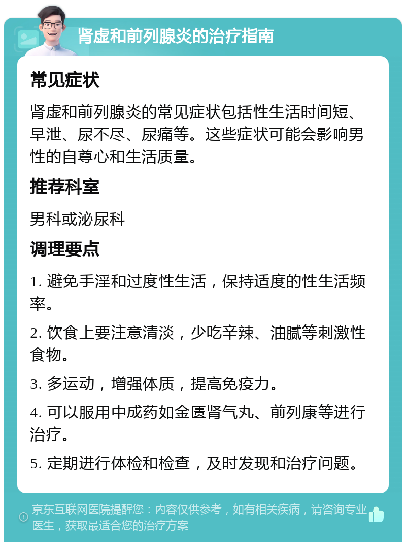 肾虚和前列腺炎的治疗指南 常见症状 肾虚和前列腺炎的常见症状包括性生活时间短、早泄、尿不尽、尿痛等。这些症状可能会影响男性的自尊心和生活质量。 推荐科室 男科或泌尿科 调理要点 1. 避免手淫和过度性生活，保持适度的性生活频率。 2. 饮食上要注意清淡，少吃辛辣、油腻等刺激性食物。 3. 多运动，增强体质，提高免疫力。 4. 可以服用中成药如金匮肾气丸、前列康等进行治疗。 5. 定期进行体检和检查，及时发现和治疗问题。