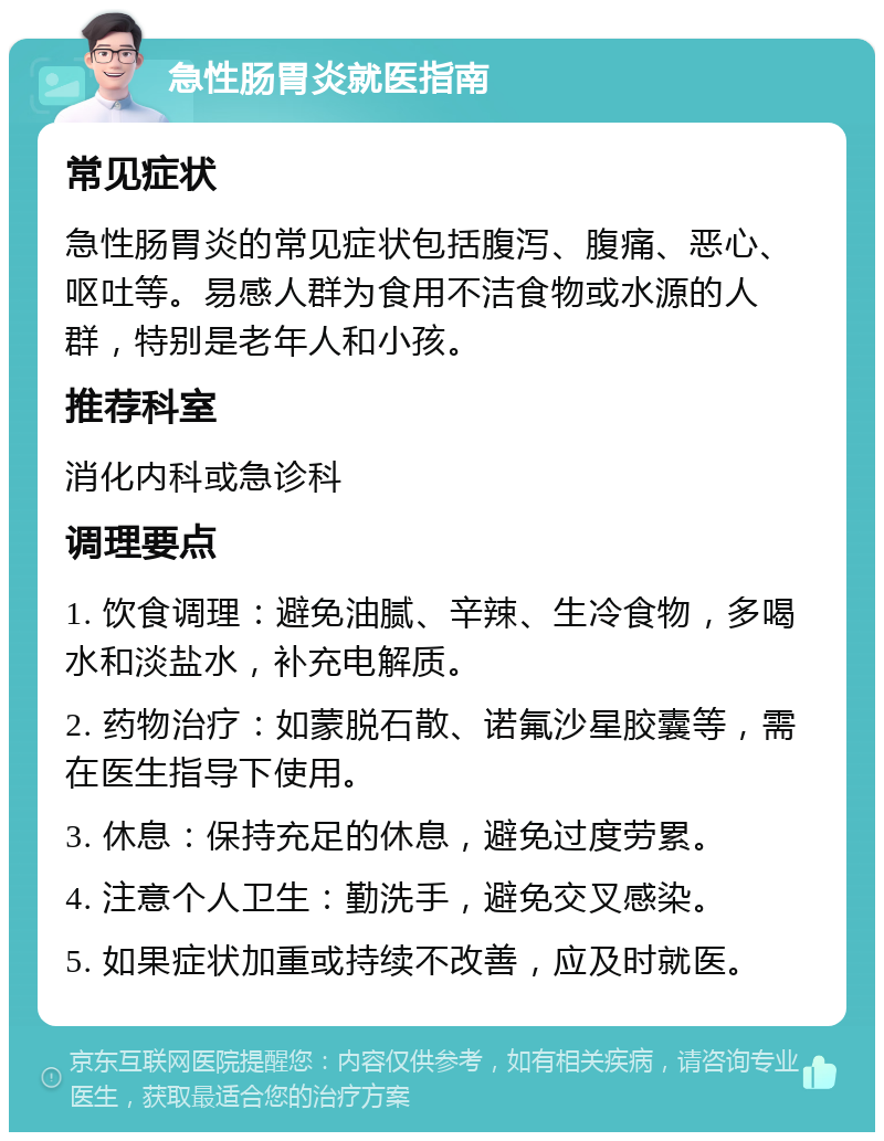 急性肠胃炎就医指南 常见症状 急性肠胃炎的常见症状包括腹泻、腹痛、恶心、呕吐等。易感人群为食用不洁食物或水源的人群，特别是老年人和小孩。 推荐科室 消化内科或急诊科 调理要点 1. 饮食调理：避免油腻、辛辣、生冷食物，多喝水和淡盐水，补充电解质。 2. 药物治疗：如蒙脱石散、诺氟沙星胶囊等，需在医生指导下使用。 3. 休息：保持充足的休息，避免过度劳累。 4. 注意个人卫生：勤洗手，避免交叉感染。 5. 如果症状加重或持续不改善，应及时就医。