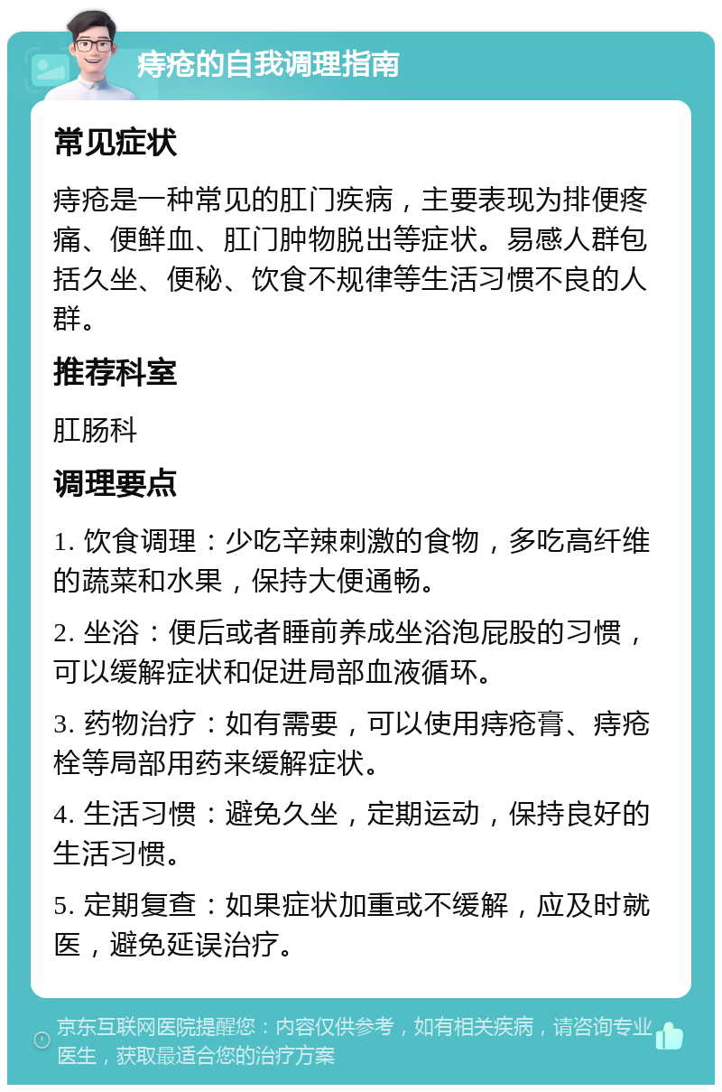 痔疮的自我调理指南 常见症状 痔疮是一种常见的肛门疾病，主要表现为排便疼痛、便鲜血、肛门肿物脱出等症状。易感人群包括久坐、便秘、饮食不规律等生活习惯不良的人群。 推荐科室 肛肠科 调理要点 1. 饮食调理：少吃辛辣刺激的食物，多吃高纤维的蔬菜和水果，保持大便通畅。 2. 坐浴：便后或者睡前养成坐浴泡屁股的习惯，可以缓解症状和促进局部血液循环。 3. 药物治疗：如有需要，可以使用痔疮膏、痔疮栓等局部用药来缓解症状。 4. 生活习惯：避免久坐，定期运动，保持良好的生活习惯。 5. 定期复查：如果症状加重或不缓解，应及时就医，避免延误治疗。