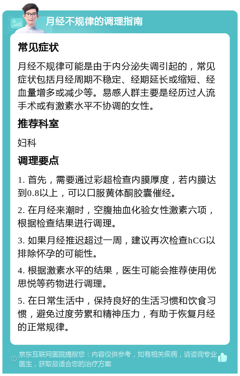 月经不规律的调理指南 常见症状 月经不规律可能是由于内分泌失调引起的，常见症状包括月经周期不稳定、经期延长或缩短、经血量增多或减少等。易感人群主要是经历过人流手术或有激素水平不协调的女性。 推荐科室 妇科 调理要点 1. 首先，需要通过彩超检查内膜厚度，若内膜达到0.8以上，可以口服黄体酮胶囊催经。 2. 在月经来潮时，空腹抽血化验女性激素六项，根据检查结果进行调理。 3. 如果月经推迟超过一周，建议再次检查hCG以排除怀孕的可能性。 4. 根据激素水平的结果，医生可能会推荐使用优思悦等药物进行调理。 5. 在日常生活中，保持良好的生活习惯和饮食习惯，避免过度劳累和精神压力，有助于恢复月经的正常规律。