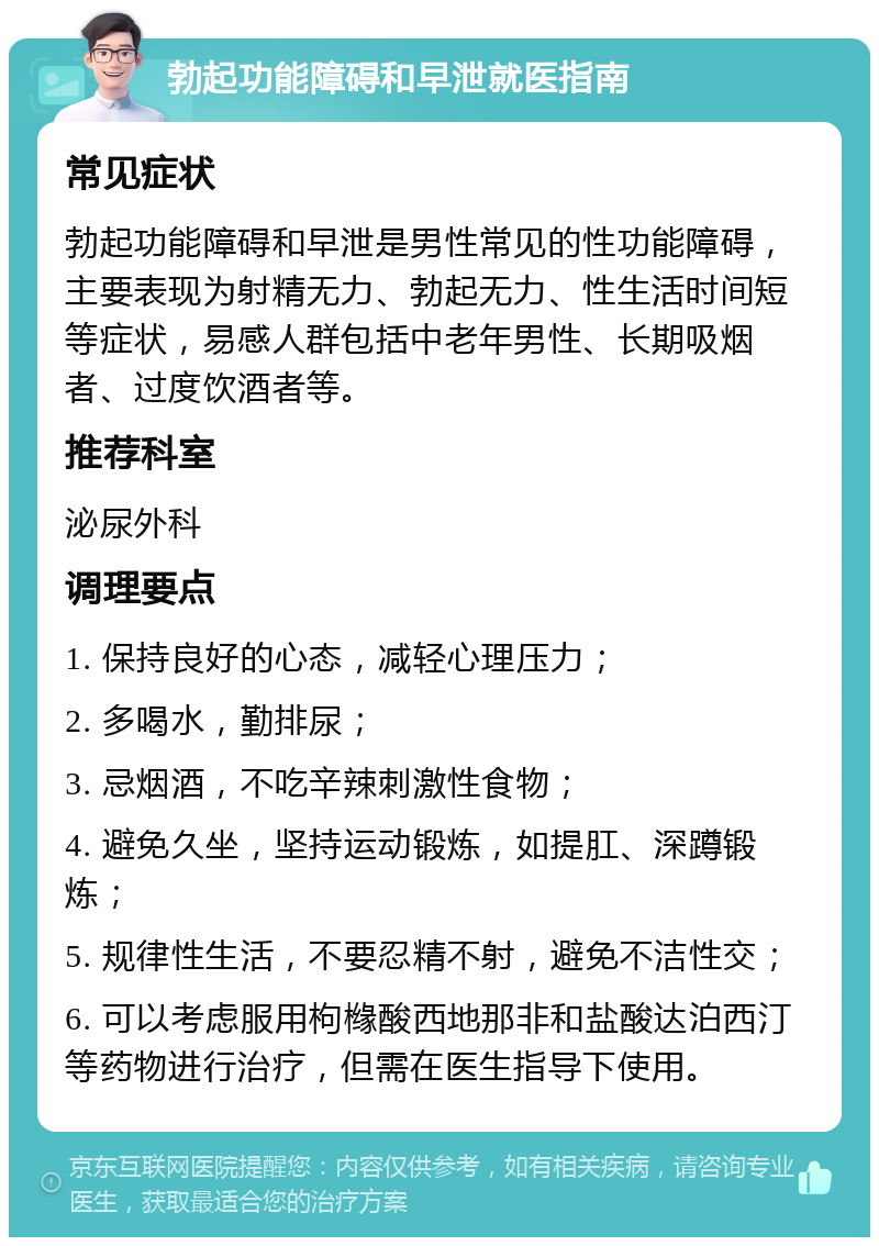 勃起功能障碍和早泄就医指南 常见症状 勃起功能障碍和早泄是男性常见的性功能障碍，主要表现为射精无力、勃起无力、性生活时间短等症状，易感人群包括中老年男性、长期吸烟者、过度饮酒者等。 推荐科室 泌尿外科 调理要点 1. 保持良好的心态，减轻心理压力； 2. 多喝水，勤排尿； 3. 忌烟酒，不吃辛辣刺激性食物； 4. 避免久坐，坚持运动锻炼，如提肛、深蹲锻炼； 5. 规律性生活，不要忍精不射，避免不洁性交； 6. 可以考虑服用枸橼酸西地那非和盐酸达泊西汀等药物进行治疗，但需在医生指导下使用。