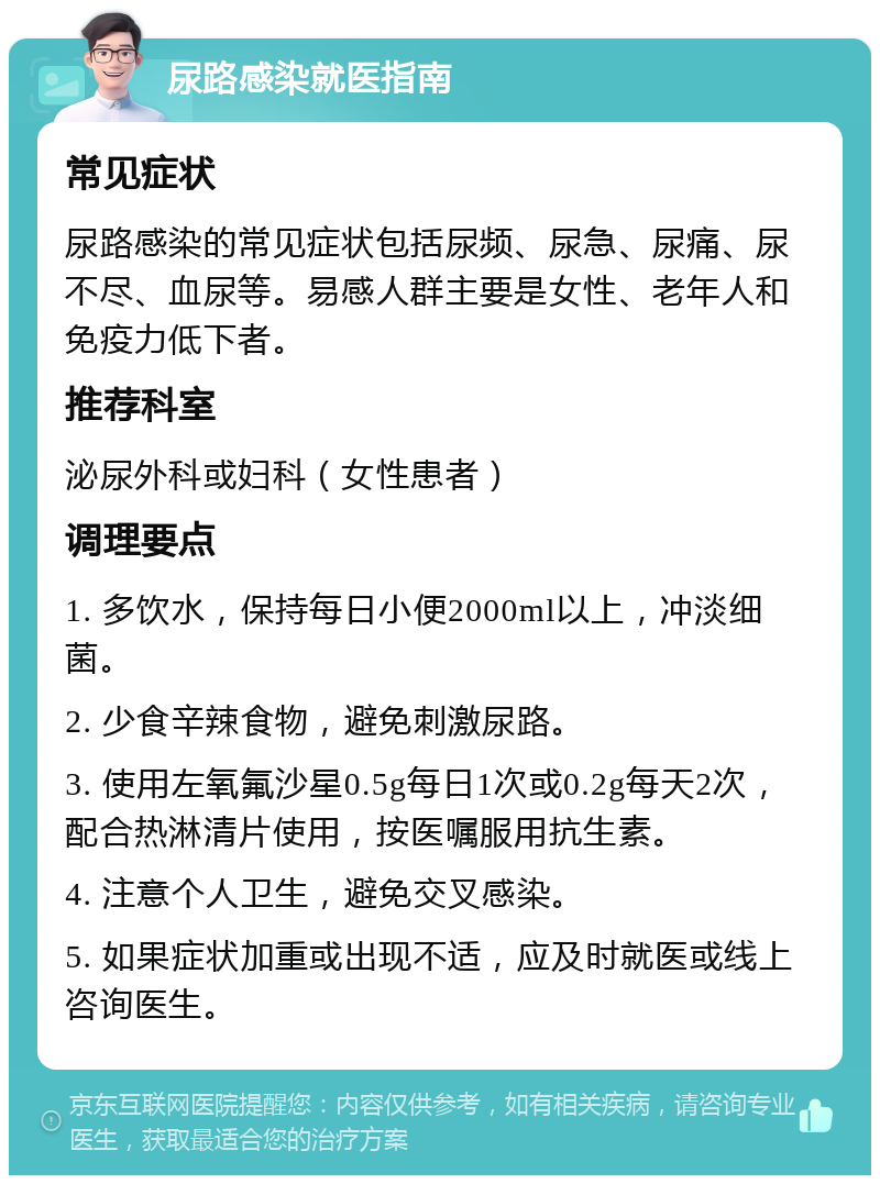 尿路感染就医指南 常见症状 尿路感染的常见症状包括尿频、尿急、尿痛、尿不尽、血尿等。易感人群主要是女性、老年人和免疫力低下者。 推荐科室 泌尿外科或妇科（女性患者） 调理要点 1. 多饮水，保持每日小便2000ml以上，冲淡细菌。 2. 少食辛辣食物，避免刺激尿路。 3. 使用左氧氟沙星0.5g每日1次或0.2g每天2次，配合热淋清片使用，按医嘱服用抗生素。 4. 注意个人卫生，避免交叉感染。 5. 如果症状加重或出现不适，应及时就医或线上咨询医生。