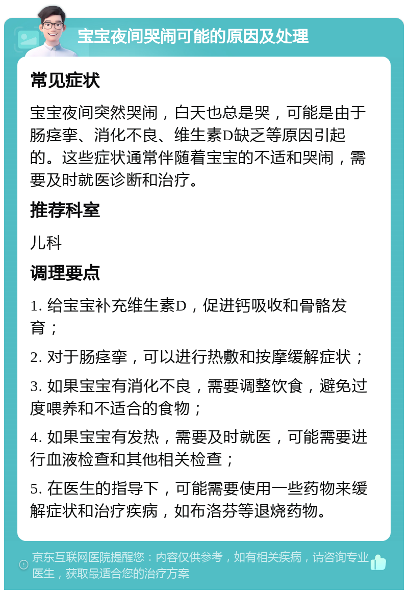 宝宝夜间哭闹可能的原因及处理 常见症状 宝宝夜间突然哭闹，白天也总是哭，可能是由于肠痉挛、消化不良、维生素D缺乏等原因引起的。这些症状通常伴随着宝宝的不适和哭闹，需要及时就医诊断和治疗。 推荐科室 儿科 调理要点 1. 给宝宝补充维生素D，促进钙吸收和骨骼发育； 2. 对于肠痉挛，可以进行热敷和按摩缓解症状； 3. 如果宝宝有消化不良，需要调整饮食，避免过度喂养和不适合的食物； 4. 如果宝宝有发热，需要及时就医，可能需要进行血液检查和其他相关检查； 5. 在医生的指导下，可能需要使用一些药物来缓解症状和治疗疾病，如布洛芬等退烧药物。