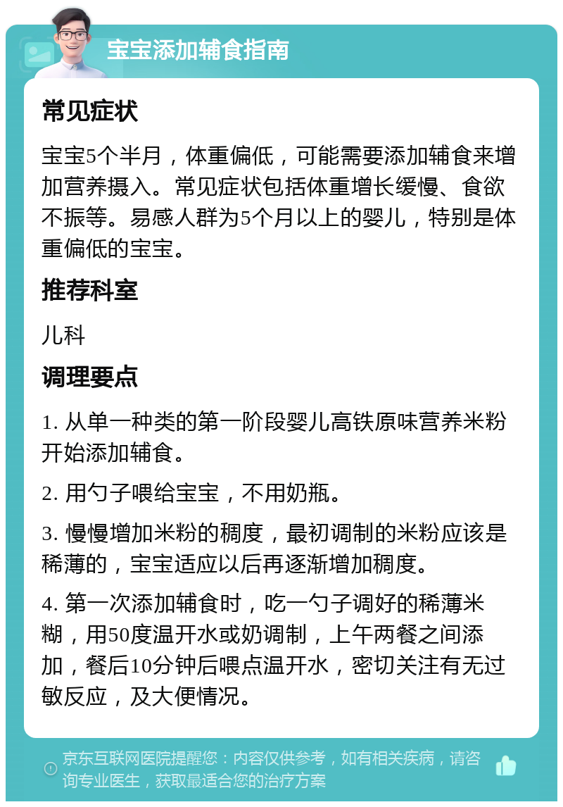 宝宝添加辅食指南 常见症状 宝宝5个半月，体重偏低，可能需要添加辅食来增加营养摄入。常见症状包括体重增长缓慢、食欲不振等。易感人群为5个月以上的婴儿，特别是体重偏低的宝宝。 推荐科室 儿科 调理要点 1. 从单一种类的第一阶段婴儿高铁原味营养米粉开始添加辅食。 2. 用勺子喂给宝宝，不用奶瓶。 3. 慢慢增加米粉的稠度，最初调制的米粉应该是稀薄的，宝宝适应以后再逐渐增加稠度。 4. 第一次添加辅食时，吃一勺子调好的稀薄米糊，用50度温开水或奶调制，上午两餐之间添加，餐后10分钟后喂点温开水，密切关注有无过敏反应，及大便情况。