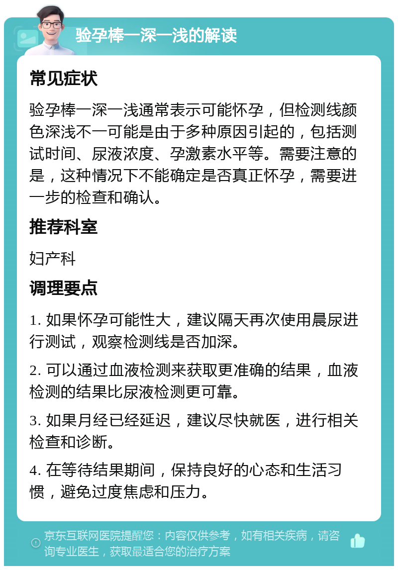 验孕棒一深一浅的解读 常见症状 验孕棒一深一浅通常表示可能怀孕，但检测线颜色深浅不一可能是由于多种原因引起的，包括测试时间、尿液浓度、孕激素水平等。需要注意的是，这种情况下不能确定是否真正怀孕，需要进一步的检查和确认。 推荐科室 妇产科 调理要点 1. 如果怀孕可能性大，建议隔天再次使用晨尿进行测试，观察检测线是否加深。 2. 可以通过血液检测来获取更准确的结果，血液检测的结果比尿液检测更可靠。 3. 如果月经已经延迟，建议尽快就医，进行相关检查和诊断。 4. 在等待结果期间，保持良好的心态和生活习惯，避免过度焦虑和压力。