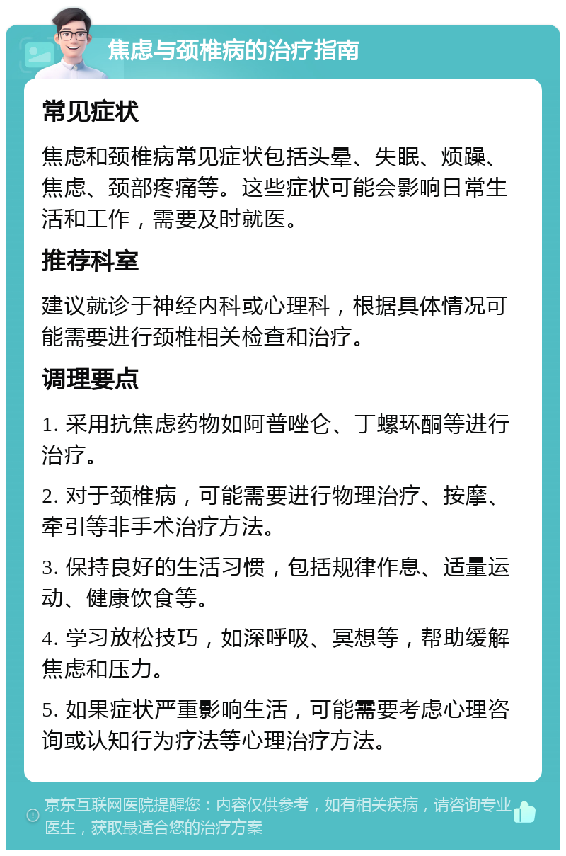 焦虑与颈椎病的治疗指南 常见症状 焦虑和颈椎病常见症状包括头晕、失眠、烦躁、焦虑、颈部疼痛等。这些症状可能会影响日常生活和工作，需要及时就医。 推荐科室 建议就诊于神经内科或心理科，根据具体情况可能需要进行颈椎相关检查和治疗。 调理要点 1. 采用抗焦虑药物如阿普唑仑、丁螺环酮等进行治疗。 2. 对于颈椎病，可能需要进行物理治疗、按摩、牵引等非手术治疗方法。 3. 保持良好的生活习惯，包括规律作息、适量运动、健康饮食等。 4. 学习放松技巧，如深呼吸、冥想等，帮助缓解焦虑和压力。 5. 如果症状严重影响生活，可能需要考虑心理咨询或认知行为疗法等心理治疗方法。