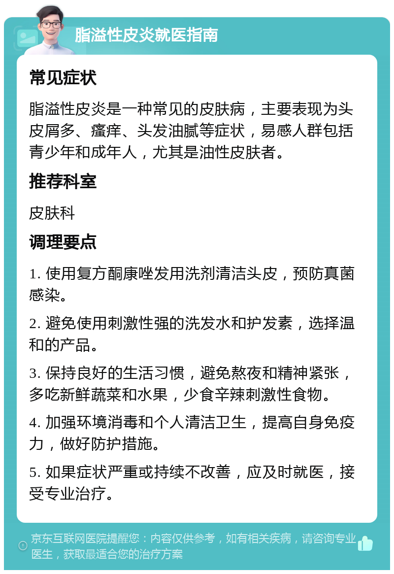 脂溢性皮炎就医指南 常见症状 脂溢性皮炎是一种常见的皮肤病，主要表现为头皮屑多、瘙痒、头发油腻等症状，易感人群包括青少年和成年人，尤其是油性皮肤者。 推荐科室 皮肤科 调理要点 1. 使用复方酮康唑发用洗剂清洁头皮，预防真菌感染。 2. 避免使用刺激性强的洗发水和护发素，选择温和的产品。 3. 保持良好的生活习惯，避免熬夜和精神紧张，多吃新鲜蔬菜和水果，少食辛辣刺激性食物。 4. 加强环境消毒和个人清洁卫生，提高自身免疫力，做好防护措施。 5. 如果症状严重或持续不改善，应及时就医，接受专业治疗。