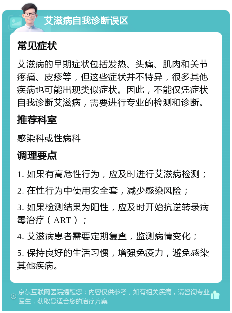 艾滋病自我诊断误区 常见症状 艾滋病的早期症状包括发热、头痛、肌肉和关节疼痛、皮疹等，但这些症状并不特异，很多其他疾病也可能出现类似症状。因此，不能仅凭症状自我诊断艾滋病，需要进行专业的检测和诊断。 推荐科室 感染科或性病科 调理要点 1. 如果有高危性行为，应及时进行艾滋病检测； 2. 在性行为中使用安全套，减少感染风险； 3. 如果检测结果为阳性，应及时开始抗逆转录病毒治疗（ART）； 4. 艾滋病患者需要定期复查，监测病情变化； 5. 保持良好的生活习惯，增强免疫力，避免感染其他疾病。