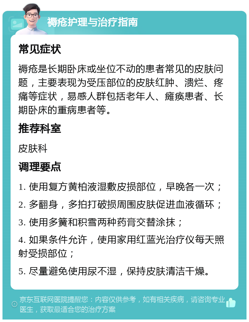 褥疮护理与治疗指南 常见症状 褥疮是长期卧床或坐位不动的患者常见的皮肤问题，主要表现为受压部位的皮肤红肿、溃烂、疼痛等症状，易感人群包括老年人、瘫痪患者、长期卧床的重病患者等。 推荐科室 皮肤科 调理要点 1. 使用复方黄柏液湿敷皮损部位，早晚各一次； 2. 多翻身，多拍打破损周围皮肤促进血液循环； 3. 使用多簧和积雪两种药膏交替涂抹； 4. 如果条件允许，使用家用红蓝光治疗仪每天照射受损部位； 5. 尽量避免使用尿不湿，保持皮肤清洁干燥。