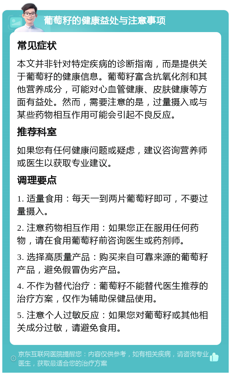 葡萄籽的健康益处与注意事项 常见症状 本文并非针对特定疾病的诊断指南，而是提供关于葡萄籽的健康信息。葡萄籽富含抗氧化剂和其他营养成分，可能对心血管健康、皮肤健康等方面有益处。然而，需要注意的是，过量摄入或与某些药物相互作用可能会引起不良反应。 推荐科室 如果您有任何健康问题或疑虑，建议咨询营养师或医生以获取专业建议。 调理要点 1. 适量食用：每天一到两片葡萄籽即可，不要过量摄入。 2. 注意药物相互作用：如果您正在服用任何药物，请在食用葡萄籽前咨询医生或药剂师。 3. 选择高质量产品：购买来自可靠来源的葡萄籽产品，避免假冒伪劣产品。 4. 不作为替代治疗：葡萄籽不能替代医生推荐的治疗方案，仅作为辅助保健品使用。 5. 注意个人过敏反应：如果您对葡萄籽或其他相关成分过敏，请避免食用。