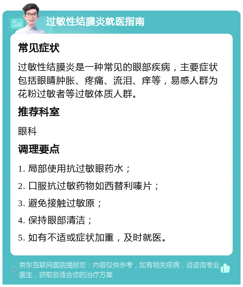 过敏性结膜炎就医指南 常见症状 过敏性结膜炎是一种常见的眼部疾病，主要症状包括眼睛肿胀、疼痛、流泪、痒等，易感人群为花粉过敏者等过敏体质人群。 推荐科室 眼科 调理要点 1. 局部使用抗过敏眼药水； 2. 口服抗过敏药物如西替利嗪片； 3. 避免接触过敏原； 4. 保持眼部清洁； 5. 如有不适或症状加重，及时就医。