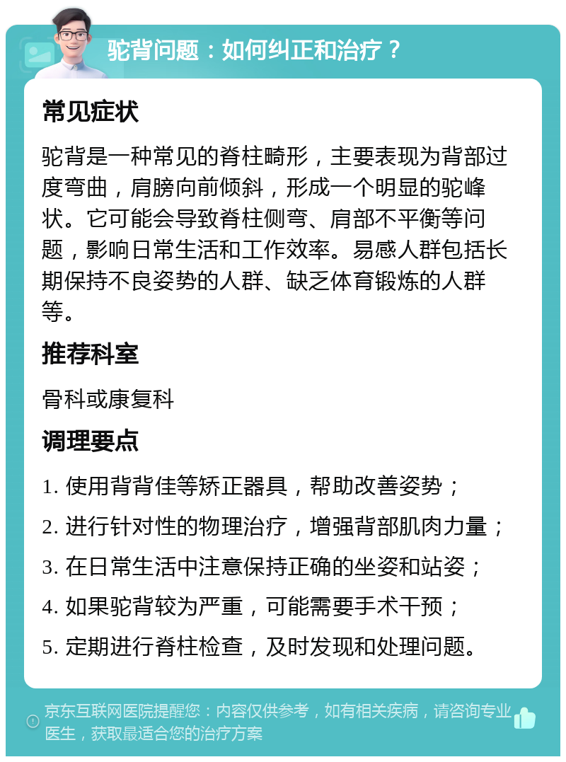 驼背问题：如何纠正和治疗？ 常见症状 驼背是一种常见的脊柱畸形，主要表现为背部过度弯曲，肩膀向前倾斜，形成一个明显的驼峰状。它可能会导致脊柱侧弯、肩部不平衡等问题，影响日常生活和工作效率。易感人群包括长期保持不良姿势的人群、缺乏体育锻炼的人群等。 推荐科室 骨科或康复科 调理要点 1. 使用背背佳等矫正器具，帮助改善姿势； 2. 进行针对性的物理治疗，增强背部肌肉力量； 3. 在日常生活中注意保持正确的坐姿和站姿； 4. 如果驼背较为严重，可能需要手术干预； 5. 定期进行脊柱检查，及时发现和处理问题。