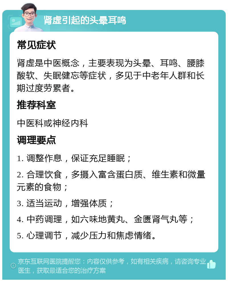 肾虚引起的头晕耳鸣 常见症状 肾虚是中医概念，主要表现为头晕、耳鸣、腰膝酸软、失眠健忘等症状，多见于中老年人群和长期过度劳累者。 推荐科室 中医科或神经内科 调理要点 1. 调整作息，保证充足睡眠； 2. 合理饮食，多摄入富含蛋白质、维生素和微量元素的食物； 3. 适当运动，增强体质； 4. 中药调理，如六味地黄丸、金匮肾气丸等； 5. 心理调节，减少压力和焦虑情绪。