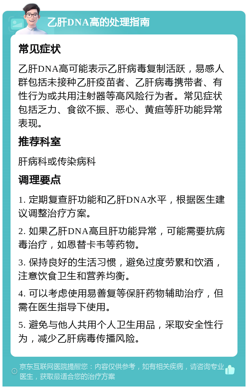 乙肝DNA高的处理指南 常见症状 乙肝DNA高可能表示乙肝病毒复制活跃，易感人群包括未接种乙肝疫苗者、乙肝病毒携带者、有性行为或共用注射器等高风险行为者。常见症状包括乏力、食欲不振、恶心、黄疸等肝功能异常表现。 推荐科室 肝病科或传染病科 调理要点 1. 定期复查肝功能和乙肝DNA水平，根据医生建议调整治疗方案。 2. 如果乙肝DNA高且肝功能异常，可能需要抗病毒治疗，如恩替卡韦等药物。 3. 保持良好的生活习惯，避免过度劳累和饮酒，注意饮食卫生和营养均衡。 4. 可以考虑使用易善复等保肝药物辅助治疗，但需在医生指导下使用。 5. 避免与他人共用个人卫生用品，采取安全性行为，减少乙肝病毒传播风险。