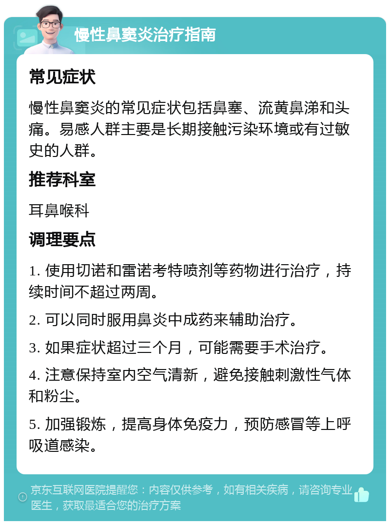 慢性鼻窦炎治疗指南 常见症状 慢性鼻窦炎的常见症状包括鼻塞、流黄鼻涕和头痛。易感人群主要是长期接触污染环境或有过敏史的人群。 推荐科室 耳鼻喉科 调理要点 1. 使用切诺和雷诺考特喷剂等药物进行治疗，持续时间不超过两周。 2. 可以同时服用鼻炎中成药来辅助治疗。 3. 如果症状超过三个月，可能需要手术治疗。 4. 注意保持室内空气清新，避免接触刺激性气体和粉尘。 5. 加强锻炼，提高身体免疫力，预防感冒等上呼吸道感染。