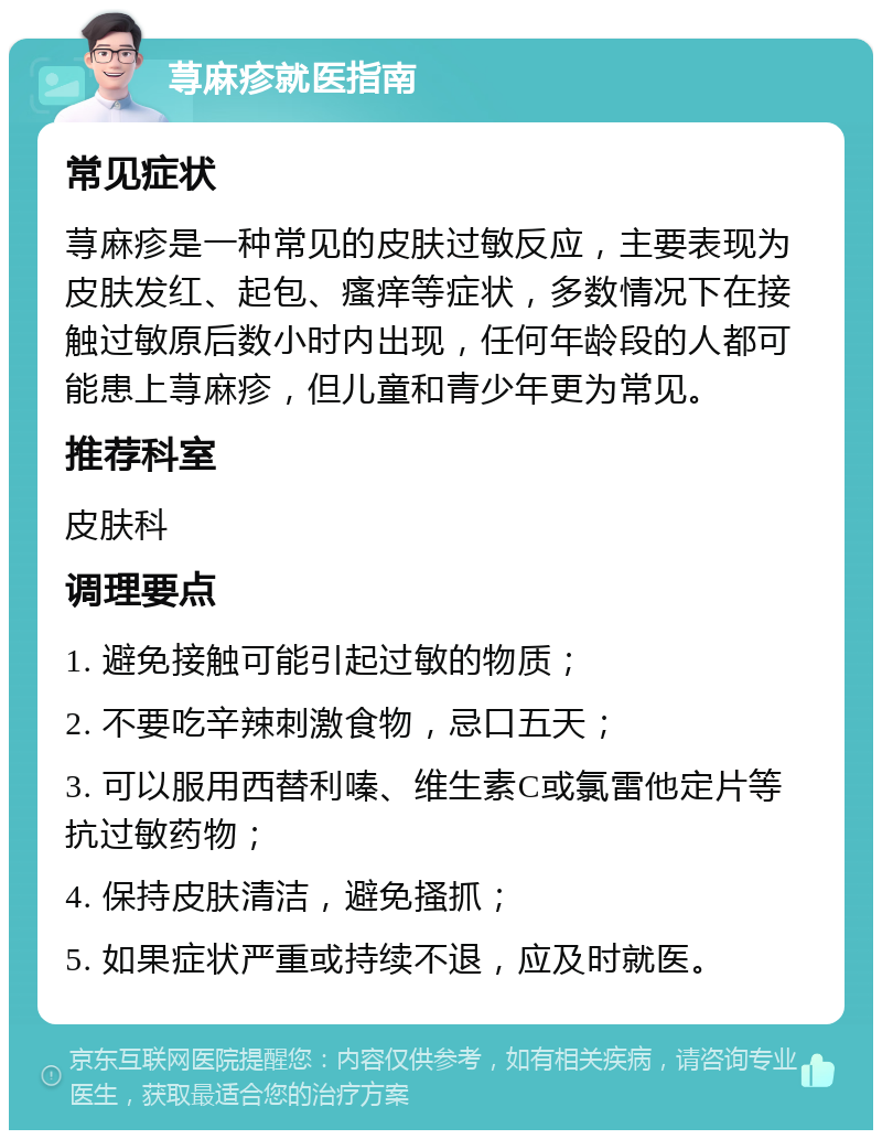 荨麻疹就医指南 常见症状 荨麻疹是一种常见的皮肤过敏反应，主要表现为皮肤发红、起包、瘙痒等症状，多数情况下在接触过敏原后数小时内出现，任何年龄段的人都可能患上荨麻疹，但儿童和青少年更为常见。 推荐科室 皮肤科 调理要点 1. 避免接触可能引起过敏的物质； 2. 不要吃辛辣刺激食物，忌口五天； 3. 可以服用西替利嗪、维生素C或氯雷他定片等抗过敏药物； 4. 保持皮肤清洁，避免搔抓； 5. 如果症状严重或持续不退，应及时就医。