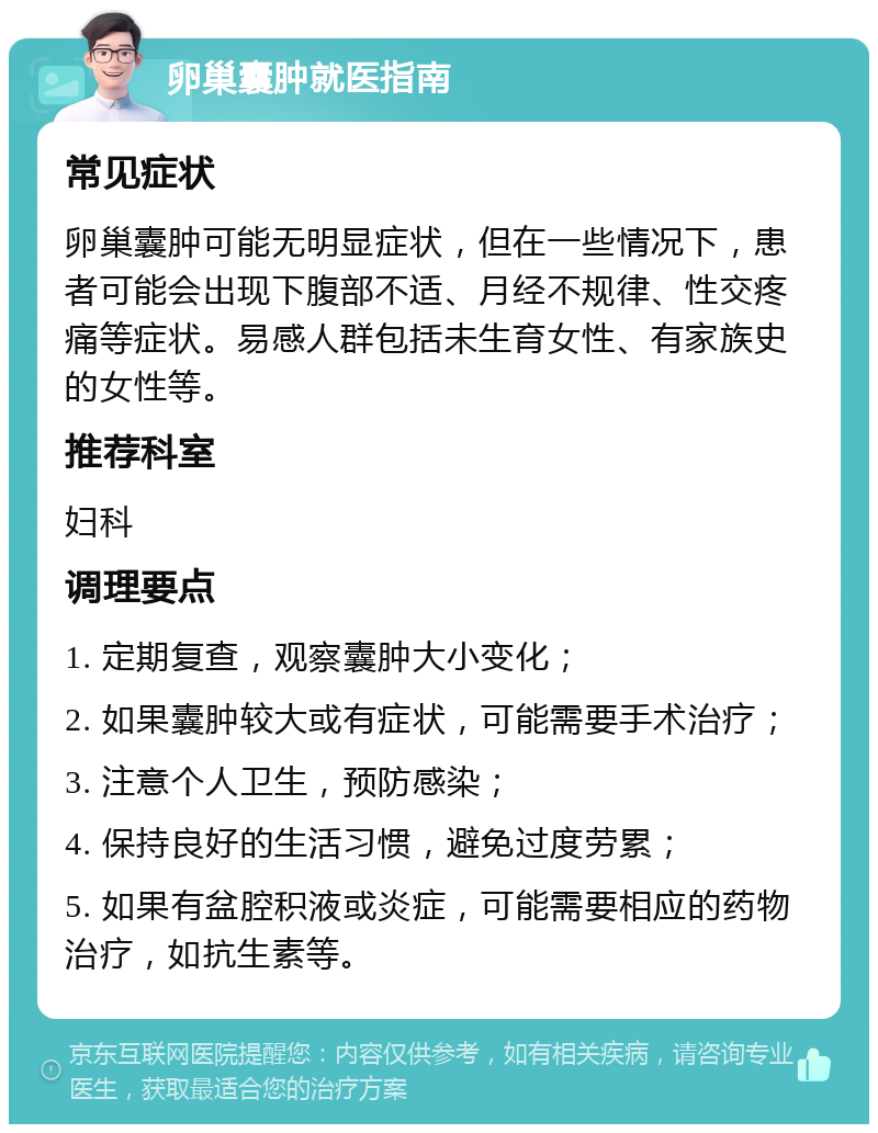 卵巢囊肿就医指南 常见症状 卵巢囊肿可能无明显症状，但在一些情况下，患者可能会出现下腹部不适、月经不规律、性交疼痛等症状。易感人群包括未生育女性、有家族史的女性等。 推荐科室 妇科 调理要点 1. 定期复查，观察囊肿大小变化； 2. 如果囊肿较大或有症状，可能需要手术治疗； 3. 注意个人卫生，预防感染； 4. 保持良好的生活习惯，避免过度劳累； 5. 如果有盆腔积液或炎症，可能需要相应的药物治疗，如抗生素等。