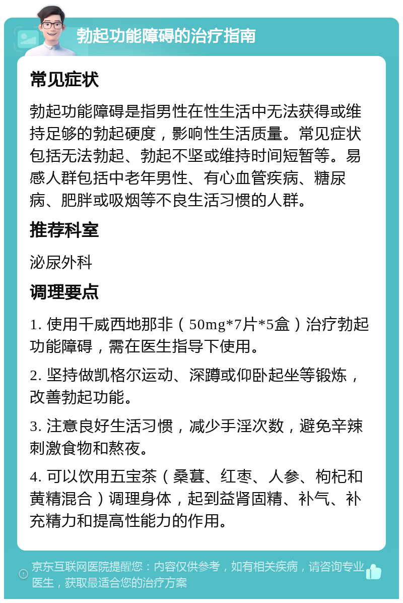 勃起功能障碍的治疗指南 常见症状 勃起功能障碍是指男性在性生活中无法获得或维持足够的勃起硬度，影响性生活质量。常见症状包括无法勃起、勃起不坚或维持时间短暂等。易感人群包括中老年男性、有心血管疾病、糖尿病、肥胖或吸烟等不良生活习惯的人群。 推荐科室 泌尿外科 调理要点 1. 使用千威西地那非（50mg*7片*5盒）治疗勃起功能障碍，需在医生指导下使用。 2. 坚持做凯格尔运动、深蹲或仰卧起坐等锻炼，改善勃起功能。 3. 注意良好生活习惯，减少手淫次数，避免辛辣刺激食物和熬夜。 4. 可以饮用五宝茶（桑葚、红枣、人参、枸杞和黄精混合）调理身体，起到益肾固精、补气、补充精力和提高性能力的作用。