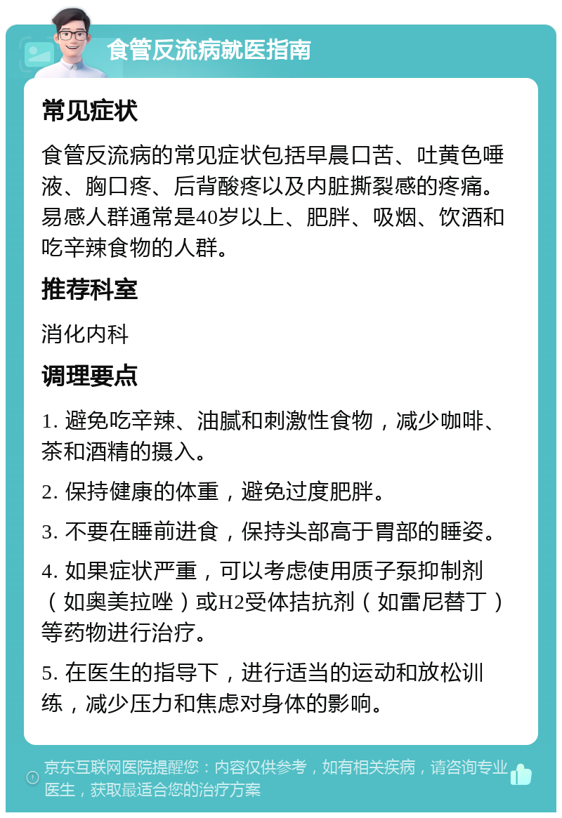 食管反流病就医指南 常见症状 食管反流病的常见症状包括早晨口苦、吐黄色唾液、胸口疼、后背酸疼以及内脏撕裂感的疼痛。易感人群通常是40岁以上、肥胖、吸烟、饮酒和吃辛辣食物的人群。 推荐科室 消化内科 调理要点 1. 避免吃辛辣、油腻和刺激性食物，减少咖啡、茶和酒精的摄入。 2. 保持健康的体重，避免过度肥胖。 3. 不要在睡前进食，保持头部高于胃部的睡姿。 4. 如果症状严重，可以考虑使用质子泵抑制剂（如奥美拉唑）或H2受体拮抗剂（如雷尼替丁）等药物进行治疗。 5. 在医生的指导下，进行适当的运动和放松训练，减少压力和焦虑对身体的影响。