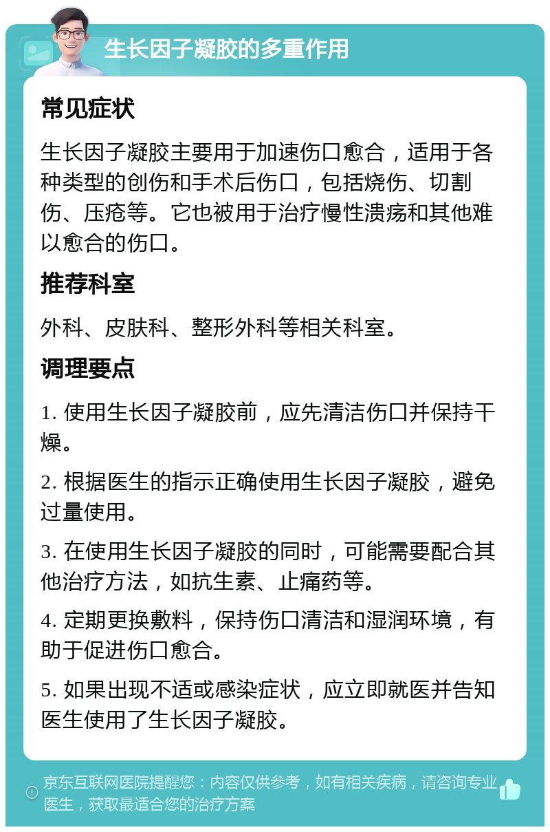 生长因子凝胶的多重作用 常见症状 生长因子凝胶主要用于加速伤口愈合，适用于各种类型的创伤和手术后伤口，包括烧伤、切割伤、压疮等。它也被用于治疗慢性溃疡和其他难以愈合的伤口。 推荐科室 外科、皮肤科、整形外科等相关科室。 调理要点 1. 使用生长因子凝胶前，应先清洁伤口并保持干燥。 2. 根据医生的指示正确使用生长因子凝胶，避免过量使用。 3. 在使用生长因子凝胶的同时，可能需要配合其他治疗方法，如抗生素、止痛药等。 4. 定期更换敷料，保持伤口清洁和湿润环境，有助于促进伤口愈合。 5. 如果出现不适或感染症状，应立即就医并告知医生使用了生长因子凝胶。