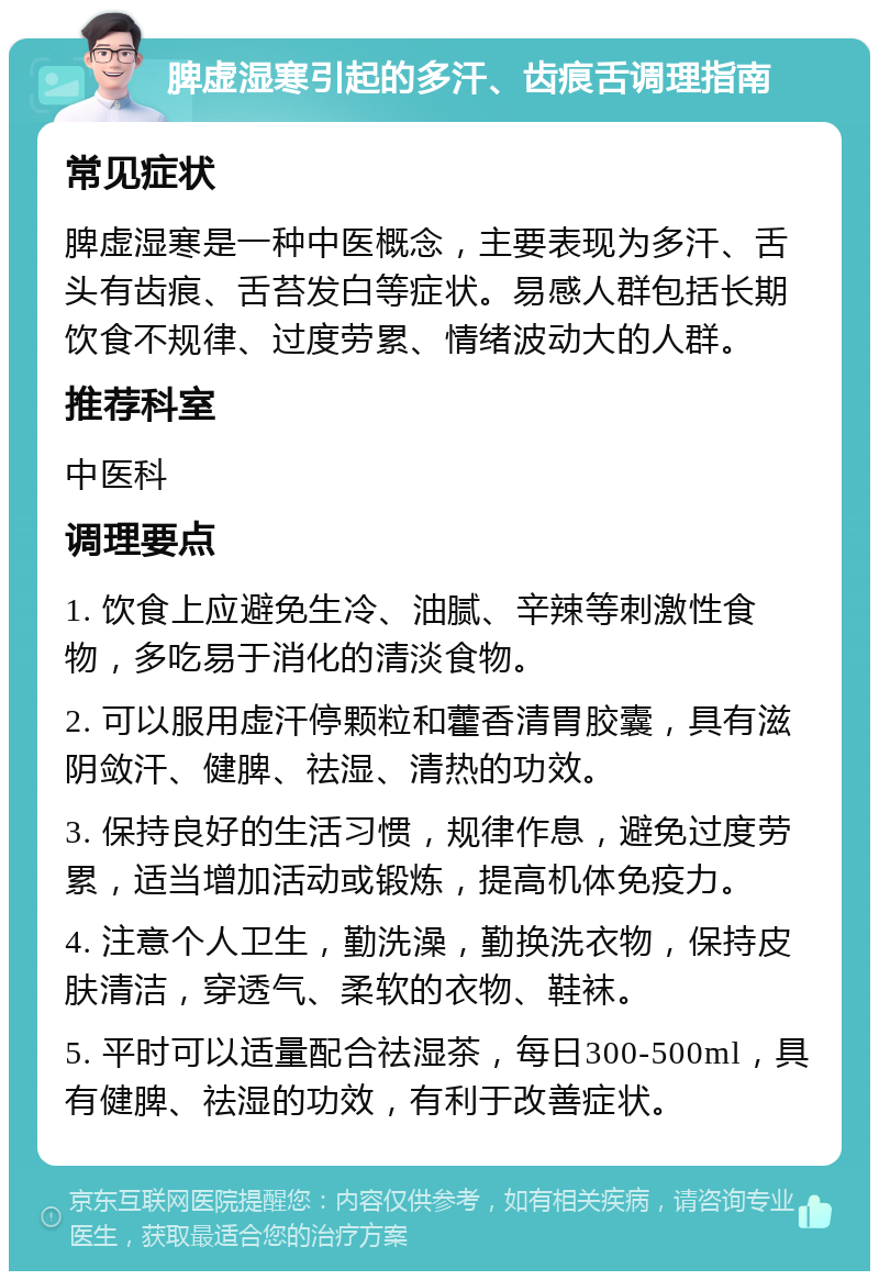 脾虚湿寒引起的多汗、齿痕舌调理指南 常见症状 脾虚湿寒是一种中医概念，主要表现为多汗、舌头有齿痕、舌苔发白等症状。易感人群包括长期饮食不规律、过度劳累、情绪波动大的人群。 推荐科室 中医科 调理要点 1. 饮食上应避免生冷、油腻、辛辣等刺激性食物，多吃易于消化的清淡食物。 2. 可以服用虚汗停颗粒和藿香清胃胶囊，具有滋阴敛汗、健脾、祛湿、清热的功效。 3. 保持良好的生活习惯，规律作息，避免过度劳累，适当增加活动或锻炼，提高机体免疫力。 4. 注意个人卫生，勤洗澡，勤换洗衣物，保持皮肤清洁，穿透气、柔软的衣物、鞋袜。 5. 平时可以适量配合祛湿茶，每日300-500ml，具有健脾、祛湿的功效，有利于改善症状。