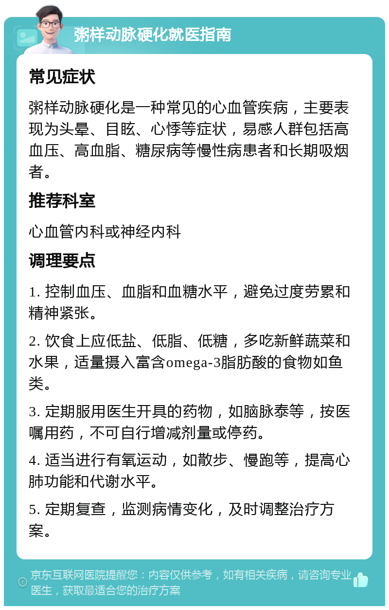 粥样动脉硬化就医指南 常见症状 粥样动脉硬化是一种常见的心血管疾病，主要表现为头晕、目眩、心悸等症状，易感人群包括高血压、高血脂、糖尿病等慢性病患者和长期吸烟者。 推荐科室 心血管内科或神经内科 调理要点 1. 控制血压、血脂和血糖水平，避免过度劳累和精神紧张。 2. 饮食上应低盐、低脂、低糖，多吃新鲜蔬菜和水果，适量摄入富含omega-3脂肪酸的食物如鱼类。 3. 定期服用医生开具的药物，如脑脉泰等，按医嘱用药，不可自行增减剂量或停药。 4. 适当进行有氧运动，如散步、慢跑等，提高心肺功能和代谢水平。 5. 定期复查，监测病情变化，及时调整治疗方案。