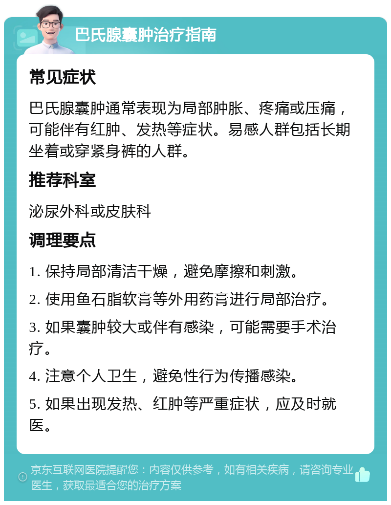 巴氏腺囊肿治疗指南 常见症状 巴氏腺囊肿通常表现为局部肿胀、疼痛或压痛，可能伴有红肿、发热等症状。易感人群包括长期坐着或穿紧身裤的人群。 推荐科室 泌尿外科或皮肤科 调理要点 1. 保持局部清洁干燥，避免摩擦和刺激。 2. 使用鱼石脂软膏等外用药膏进行局部治疗。 3. 如果囊肿较大或伴有感染，可能需要手术治疗。 4. 注意个人卫生，避免性行为传播感染。 5. 如果出现发热、红肿等严重症状，应及时就医。