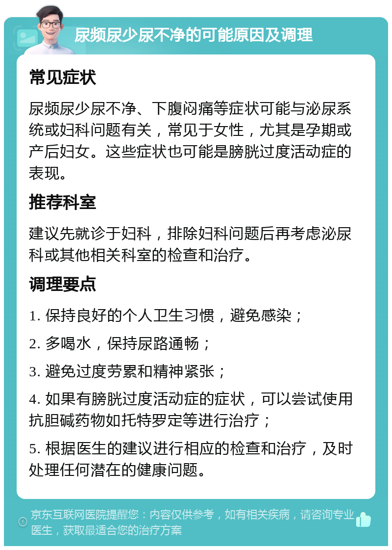 尿频尿少尿不净的可能原因及调理 常见症状 尿频尿少尿不净、下腹闷痛等症状可能与泌尿系统或妇科问题有关，常见于女性，尤其是孕期或产后妇女。这些症状也可能是膀胱过度活动症的表现。 推荐科室 建议先就诊于妇科，排除妇科问题后再考虑泌尿科或其他相关科室的检查和治疗。 调理要点 1. 保持良好的个人卫生习惯，避免感染； 2. 多喝水，保持尿路通畅； 3. 避免过度劳累和精神紧张； 4. 如果有膀胱过度活动症的症状，可以尝试使用抗胆碱药物如托特罗定等进行治疗； 5. 根据医生的建议进行相应的检查和治疗，及时处理任何潜在的健康问题。