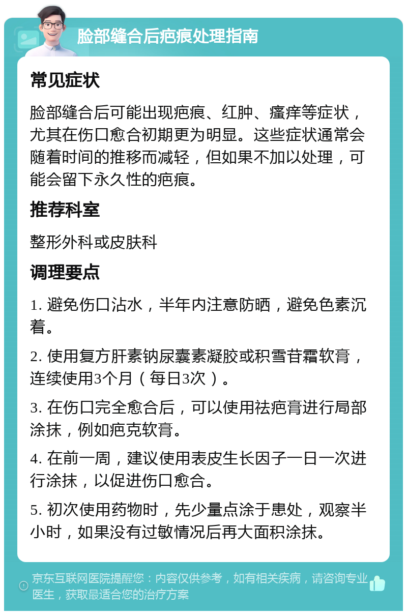 脸部缝合后疤痕处理指南 常见症状 脸部缝合后可能出现疤痕、红肿、瘙痒等症状，尤其在伤口愈合初期更为明显。这些症状通常会随着时间的推移而减轻，但如果不加以处理，可能会留下永久性的疤痕。 推荐科室 整形外科或皮肤科 调理要点 1. 避免伤口沾水，半年内注意防晒，避免色素沉着。 2. 使用复方肝素钠尿囊素凝胶或积雪苷霜软膏，连续使用3个月（每日3次）。 3. 在伤口完全愈合后，可以使用祛疤膏进行局部涂抹，例如疤克软膏。 4. 在前一周，建议使用表皮生长因子一日一次进行涂抹，以促进伤口愈合。 5. 初次使用药物时，先少量点涂于患处，观察半小时，如果没有过敏情况后再大面积涂抹。