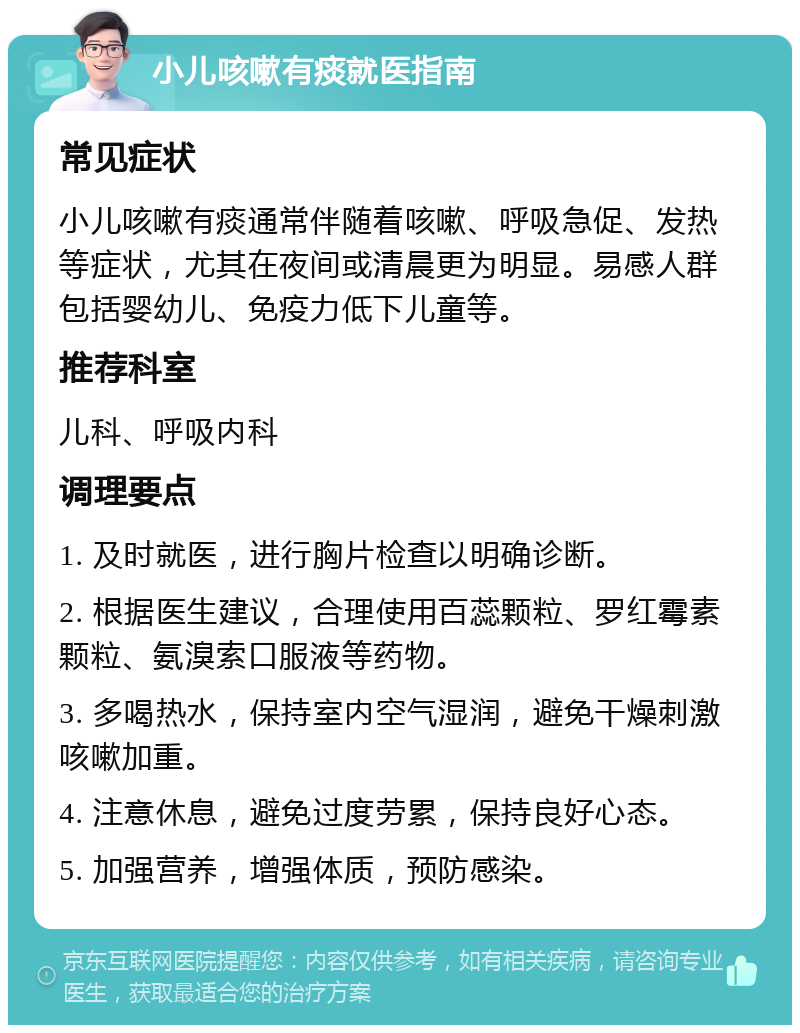 小儿咳嗽有痰就医指南 常见症状 小儿咳嗽有痰通常伴随着咳嗽、呼吸急促、发热等症状，尤其在夜间或清晨更为明显。易感人群包括婴幼儿、免疫力低下儿童等。 推荐科室 儿科、呼吸内科 调理要点 1. 及时就医，进行胸片检查以明确诊断。 2. 根据医生建议，合理使用百蕊颗粒、罗红霉素颗粒、氨溴索口服液等药物。 3. 多喝热水，保持室内空气湿润，避免干燥刺激咳嗽加重。 4. 注意休息，避免过度劳累，保持良好心态。 5. 加强营养，增强体质，预防感染。