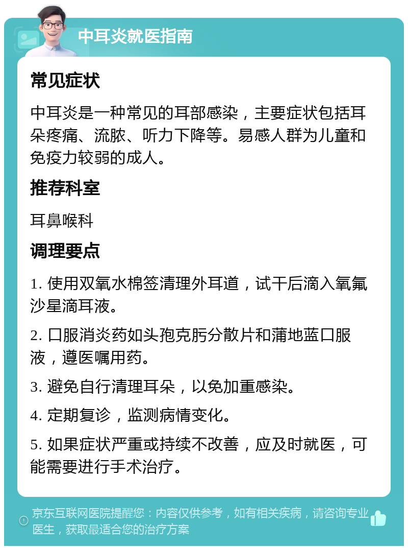 中耳炎就医指南 常见症状 中耳炎是一种常见的耳部感染，主要症状包括耳朵疼痛、流脓、听力下降等。易感人群为儿童和免疫力较弱的成人。 推荐科室 耳鼻喉科 调理要点 1. 使用双氧水棉签清理外耳道，试干后滴入氧氟沙星滴耳液。 2. 口服消炎药如头孢克肟分散片和蒲地蓝口服液，遵医嘱用药。 3. 避免自行清理耳朵，以免加重感染。 4. 定期复诊，监测病情变化。 5. 如果症状严重或持续不改善，应及时就医，可能需要进行手术治疗。