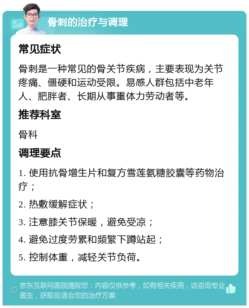 骨刺的治疗与调理 常见症状 骨刺是一种常见的骨关节疾病，主要表现为关节疼痛、僵硬和运动受限。易感人群包括中老年人、肥胖者、长期从事重体力劳动者等。 推荐科室 骨科 调理要点 1. 使用抗骨增生片和复方雪莲氨糖胶囊等药物治疗； 2. 热敷缓解症状； 3. 注意膝关节保暖，避免受凉； 4. 避免过度劳累和频繁下蹲站起； 5. 控制体重，减轻关节负荷。