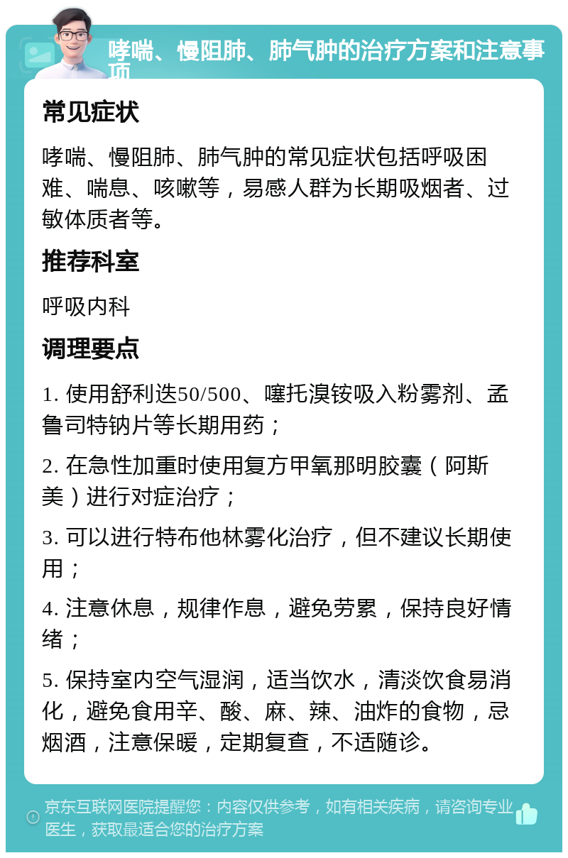 哮喘、慢阻肺、肺气肿的治疗方案和注意事项 常见症状 哮喘、慢阻肺、肺气肿的常见症状包括呼吸困难、喘息、咳嗽等，易感人群为长期吸烟者、过敏体质者等。 推荐科室 呼吸内科 调理要点 1. 使用舒利迭50/500、噻托溴铵吸入粉雾剂、孟鲁司特钠片等长期用药； 2. 在急性加重时使用复方甲氧那明胶囊（阿斯美）进行对症治疗； 3. 可以进行特布他林雾化治疗，但不建议长期使用； 4. 注意休息，规律作息，避免劳累，保持良好情绪； 5. 保持室内空气湿润，适当饮水，清淡饮食易消化，避免食用辛、酸、麻、辣、油炸的食物，忌烟酒，注意保暖，定期复查，不适随诊。