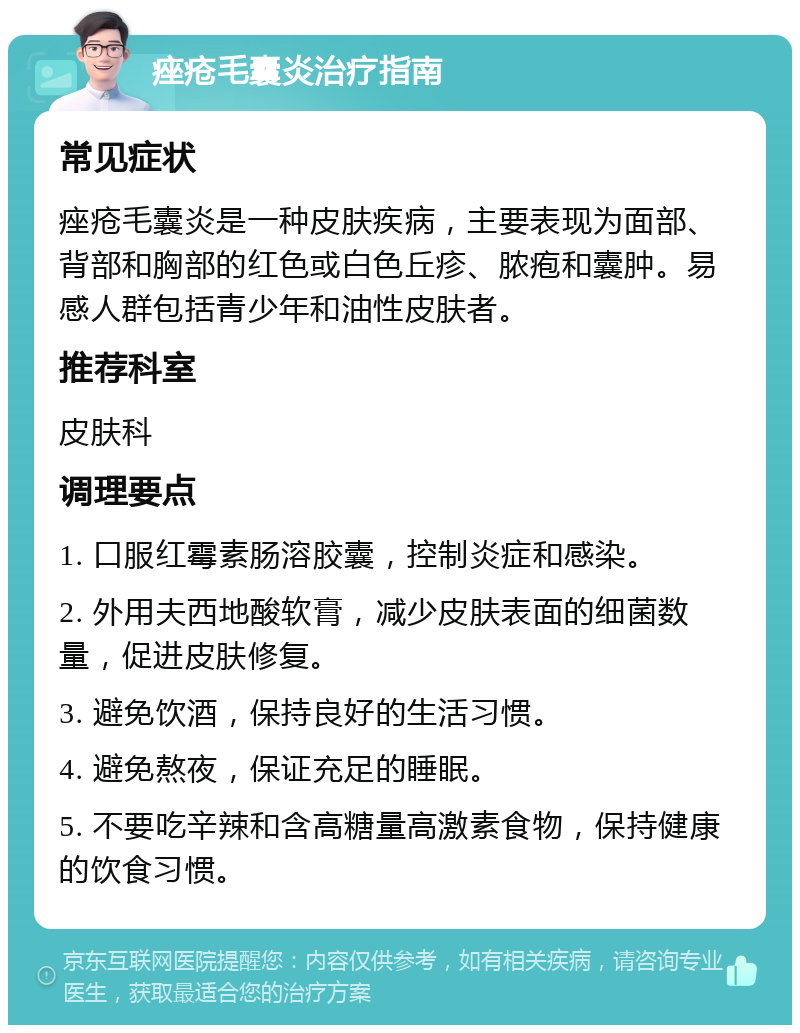 痤疮毛囊炎治疗指南 常见症状 痤疮毛囊炎是一种皮肤疾病，主要表现为面部、背部和胸部的红色或白色丘疹、脓疱和囊肿。易感人群包括青少年和油性皮肤者。 推荐科室 皮肤科 调理要点 1. 口服红霉素肠溶胶囊，控制炎症和感染。 2. 外用夫西地酸软膏，减少皮肤表面的细菌数量，促进皮肤修复。 3. 避免饮酒，保持良好的生活习惯。 4. 避免熬夜，保证充足的睡眠。 5. 不要吃辛辣和含高糖量高激素食物，保持健康的饮食习惯。