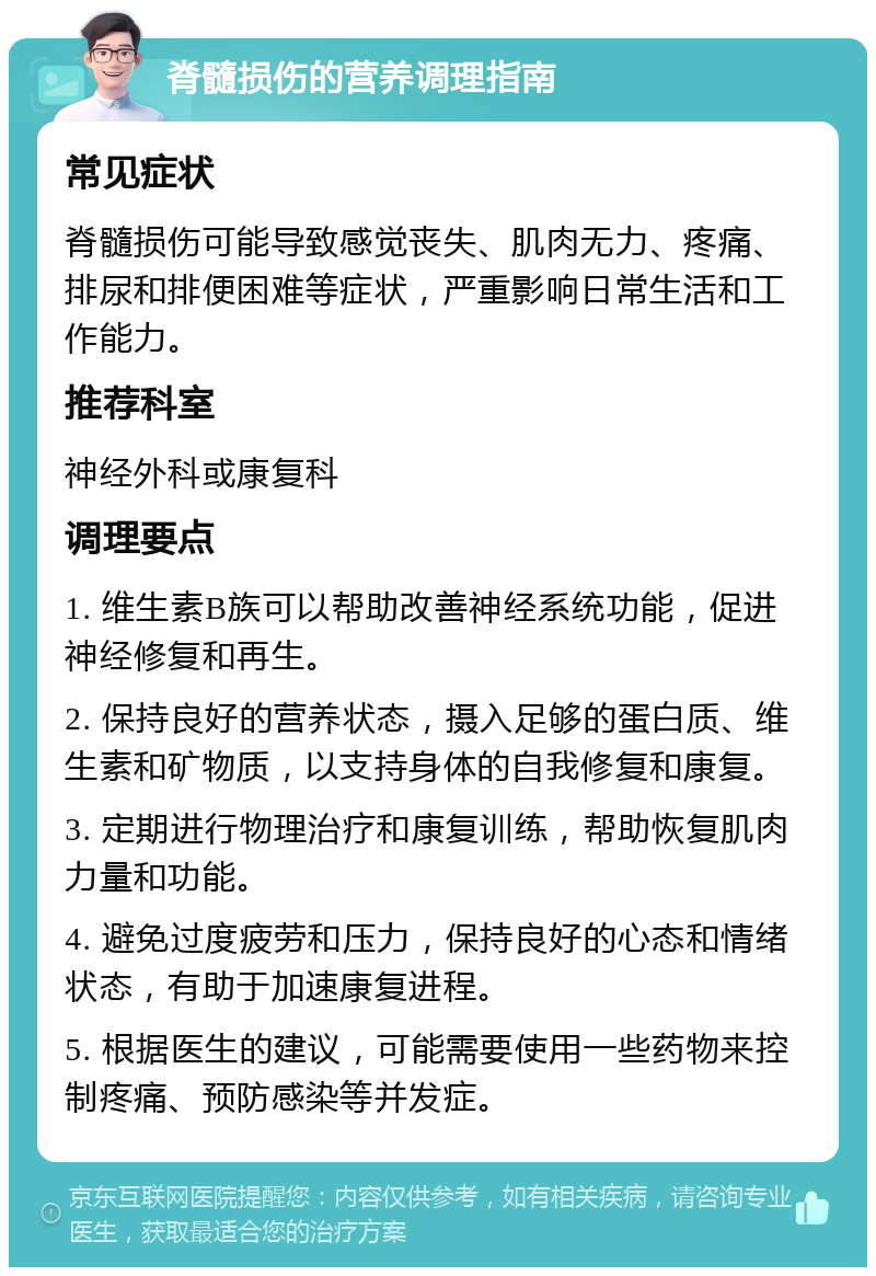 脊髓损伤的营养调理指南 常见症状 脊髓损伤可能导致感觉丧失、肌肉无力、疼痛、排尿和排便困难等症状，严重影响日常生活和工作能力。 推荐科室 神经外科或康复科 调理要点 1. 维生素B族可以帮助改善神经系统功能，促进神经修复和再生。 2. 保持良好的营养状态，摄入足够的蛋白质、维生素和矿物质，以支持身体的自我修复和康复。 3. 定期进行物理治疗和康复训练，帮助恢复肌肉力量和功能。 4. 避免过度疲劳和压力，保持良好的心态和情绪状态，有助于加速康复进程。 5. 根据医生的建议，可能需要使用一些药物来控制疼痛、预防感染等并发症。