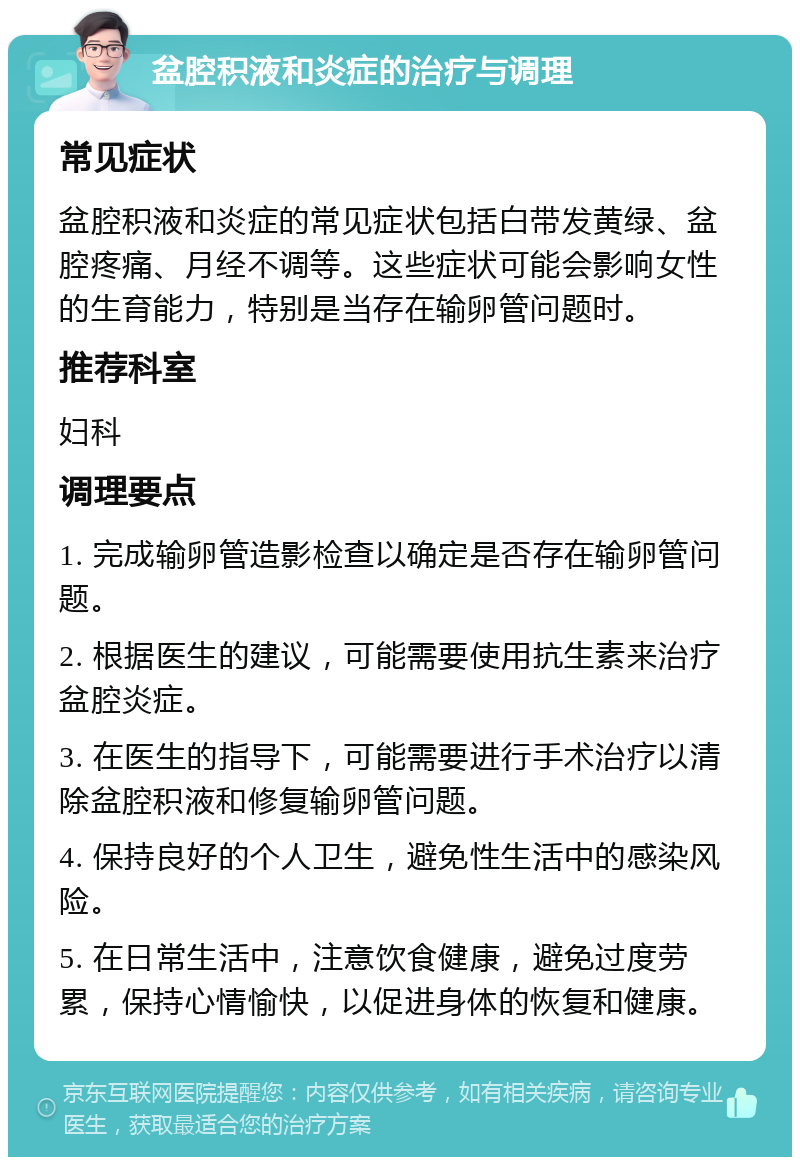 盆腔积液和炎症的治疗与调理 常见症状 盆腔积液和炎症的常见症状包括白带发黄绿、盆腔疼痛、月经不调等。这些症状可能会影响女性的生育能力，特别是当存在输卵管问题时。 推荐科室 妇科 调理要点 1. 完成输卵管造影检查以确定是否存在输卵管问题。 2. 根据医生的建议，可能需要使用抗生素来治疗盆腔炎症。 3. 在医生的指导下，可能需要进行手术治疗以清除盆腔积液和修复输卵管问题。 4. 保持良好的个人卫生，避免性生活中的感染风险。 5. 在日常生活中，注意饮食健康，避免过度劳累，保持心情愉快，以促进身体的恢复和健康。