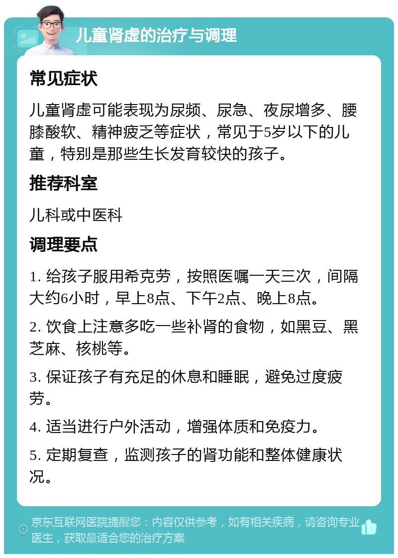 儿童肾虚的治疗与调理 常见症状 儿童肾虚可能表现为尿频、尿急、夜尿增多、腰膝酸软、精神疲乏等症状，常见于5岁以下的儿童，特别是那些生长发育较快的孩子。 推荐科室 儿科或中医科 调理要点 1. 给孩子服用希克劳，按照医嘱一天三次，间隔大约6小时，早上8点、下午2点、晚上8点。 2. 饮食上注意多吃一些补肾的食物，如黑豆、黑芝麻、核桃等。 3. 保证孩子有充足的休息和睡眠，避免过度疲劳。 4. 适当进行户外活动，增强体质和免疫力。 5. 定期复查，监测孩子的肾功能和整体健康状况。