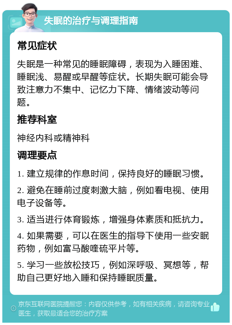 失眠的治疗与调理指南 常见症状 失眠是一种常见的睡眠障碍，表现为入睡困难、睡眠浅、易醒或早醒等症状。长期失眠可能会导致注意力不集中、记忆力下降、情绪波动等问题。 推荐科室 神经内科或精神科 调理要点 1. 建立规律的作息时间，保持良好的睡眠习惯。 2. 避免在睡前过度刺激大脑，例如看电视、使用电子设备等。 3. 适当进行体育锻炼，增强身体素质和抵抗力。 4. 如果需要，可以在医生的指导下使用一些安眠药物，例如富马酸喹硫平片等。 5. 学习一些放松技巧，例如深呼吸、冥想等，帮助自己更好地入睡和保持睡眠质量。