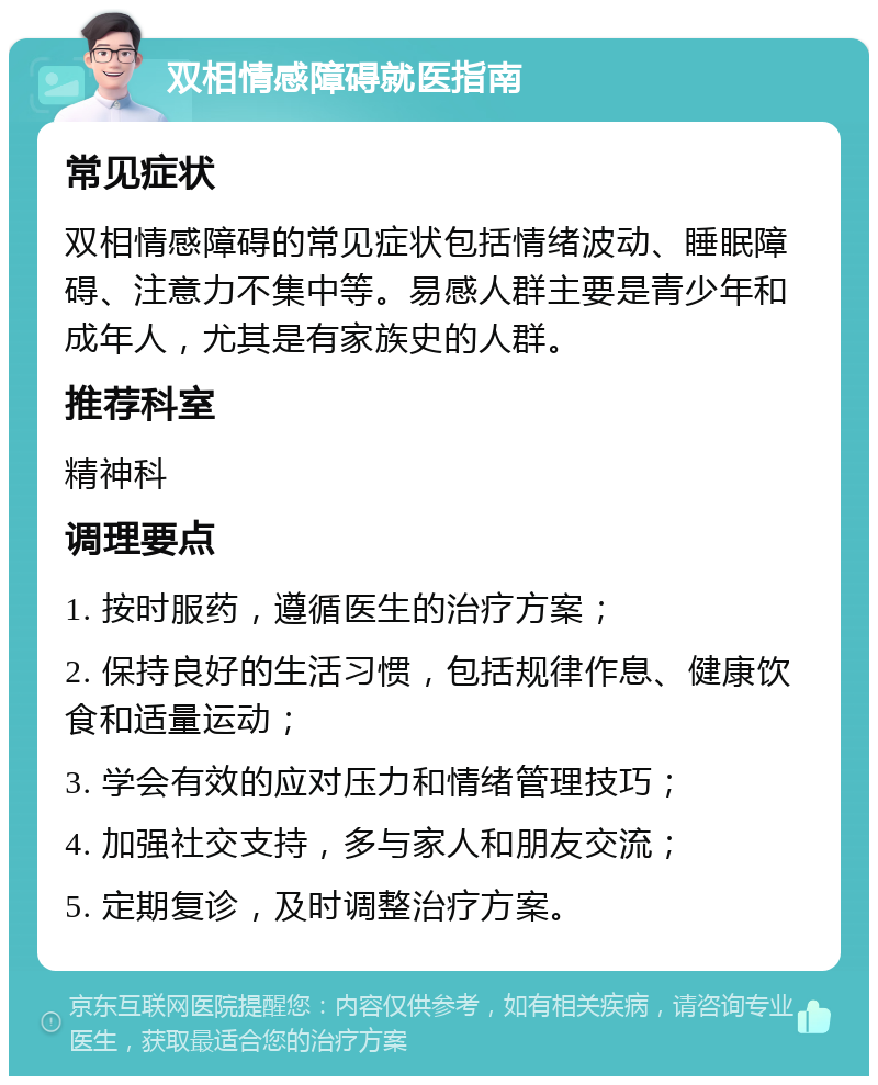 双相情感障碍就医指南 常见症状 双相情感障碍的常见症状包括情绪波动、睡眠障碍、注意力不集中等。易感人群主要是青少年和成年人，尤其是有家族史的人群。 推荐科室 精神科 调理要点 1. 按时服药，遵循医生的治疗方案； 2. 保持良好的生活习惯，包括规律作息、健康饮食和适量运动； 3. 学会有效的应对压力和情绪管理技巧； 4. 加强社交支持，多与家人和朋友交流； 5. 定期复诊，及时调整治疗方案。