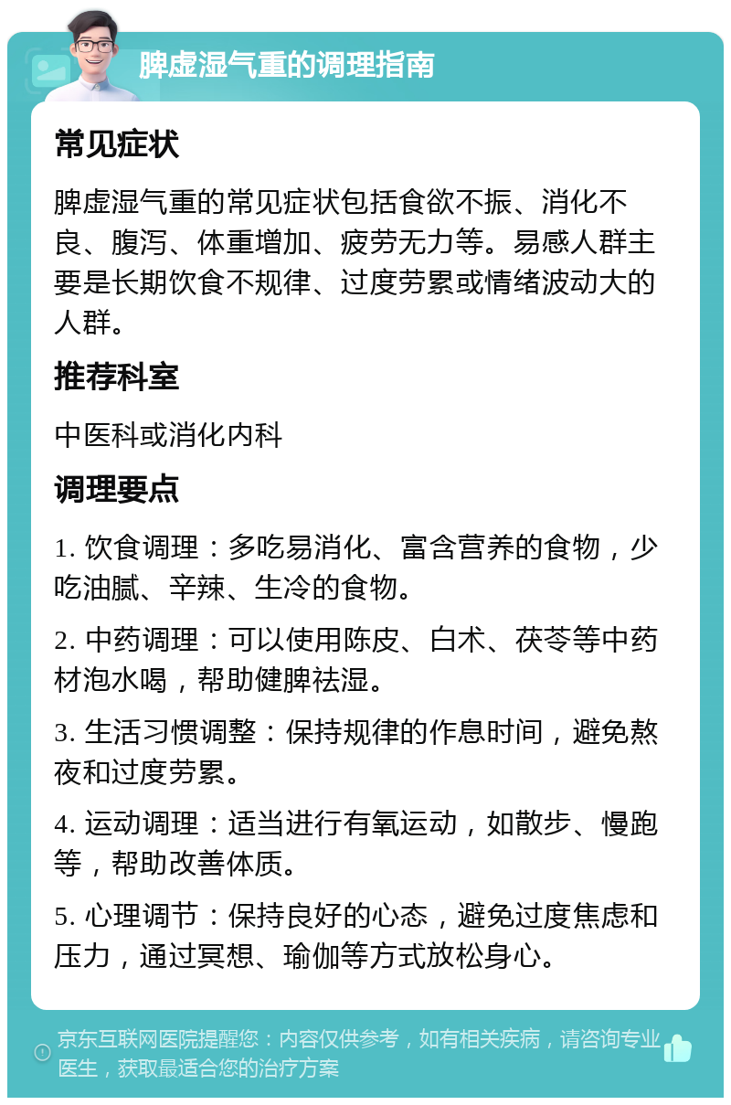 脾虚湿气重的调理指南 常见症状 脾虚湿气重的常见症状包括食欲不振、消化不良、腹泻、体重增加、疲劳无力等。易感人群主要是长期饮食不规律、过度劳累或情绪波动大的人群。 推荐科室 中医科或消化内科 调理要点 1. 饮食调理：多吃易消化、富含营养的食物，少吃油腻、辛辣、生冷的食物。 2. 中药调理：可以使用陈皮、白术、茯苓等中药材泡水喝，帮助健脾祛湿。 3. 生活习惯调整：保持规律的作息时间，避免熬夜和过度劳累。 4. 运动调理：适当进行有氧运动，如散步、慢跑等，帮助改善体质。 5. 心理调节：保持良好的心态，避免过度焦虑和压力，通过冥想、瑜伽等方式放松身心。