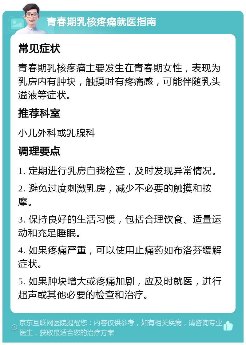 青春期乳核疼痛就医指南 常见症状 青春期乳核疼痛主要发生在青春期女性，表现为乳房内有肿块，触摸时有疼痛感，可能伴随乳头溢液等症状。 推荐科室 小儿外科或乳腺科 调理要点 1. 定期进行乳房自我检查，及时发现异常情况。 2. 避免过度刺激乳房，减少不必要的触摸和按摩。 3. 保持良好的生活习惯，包括合理饮食、适量运动和充足睡眠。 4. 如果疼痛严重，可以使用止痛药如布洛芬缓解症状。 5. 如果肿块增大或疼痛加剧，应及时就医，进行超声或其他必要的检查和治疗。