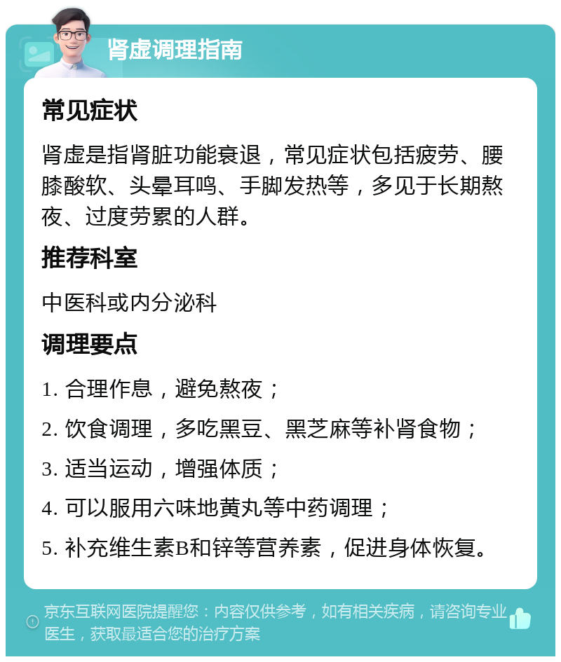 肾虚调理指南 常见症状 肾虚是指肾脏功能衰退，常见症状包括疲劳、腰膝酸软、头晕耳鸣、手脚发热等，多见于长期熬夜、过度劳累的人群。 推荐科室 中医科或内分泌科 调理要点 1. 合理作息，避免熬夜； 2. 饮食调理，多吃黑豆、黑芝麻等补肾食物； 3. 适当运动，增强体质； 4. 可以服用六味地黄丸等中药调理； 5. 补充维生素B和锌等营养素，促进身体恢复。