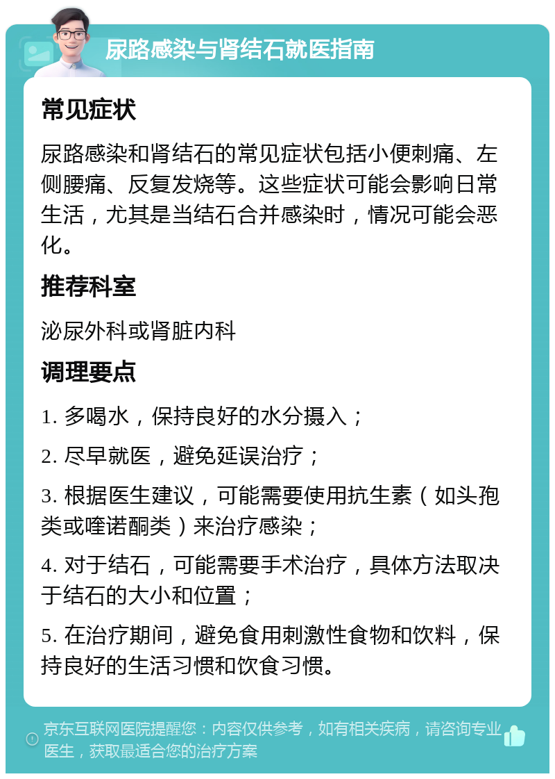 尿路感染与肾结石就医指南 常见症状 尿路感染和肾结石的常见症状包括小便刺痛、左侧腰痛、反复发烧等。这些症状可能会影响日常生活，尤其是当结石合并感染时，情况可能会恶化。 推荐科室 泌尿外科或肾脏内科 调理要点 1. 多喝水，保持良好的水分摄入； 2. 尽早就医，避免延误治疗； 3. 根据医生建议，可能需要使用抗生素（如头孢类或喹诺酮类）来治疗感染； 4. 对于结石，可能需要手术治疗，具体方法取决于结石的大小和位置； 5. 在治疗期间，避免食用刺激性食物和饮料，保持良好的生活习惯和饮食习惯。